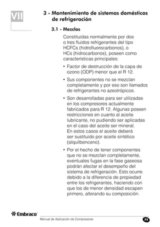 Manual de Aplicación de Compresores 73
3 - Mantenimiento de sistemas domésticos
	 de refrigeración
3.1 - Mezclas
Constituidas normalmente por dos
o tres fluidos refrigerantes del tipo
HCFCs (hidrofluorocarbonos), o
HCs (hidrocarbonos), poseen como
características principales:
•	 Factor de destrucción de la capa de
ozono (ODP) menor que el R 12.
•	 Sus componentes no se mezclan
completamente y por eso son llamados
de refrigerantes no azeotrópicos.
•	 Son desarrolladas para ser utilizadas
en los compresores actualmente
fabricados para R 12. Algunas poseen
restricciones en cuanto al aceite
lubricante, no pudiendo ser aplicadas
en el caso del aceite ser mineral.
En estos casos el aceite deberá
ser sustituido por aceite sintético
(alquilbenceno).
•	 Por el hecho de tener componentes
que no se mezclan completamente,
eventuales fugas en la fase gaseosa
podrán afectar el desempeño del
sistema de refrigeración. Esto ocurre
debido a la diferencia de propiedad
entre los refrigerantes, haciendo con
que los de menor densidad escapen
primero, alterando su composición.
VII
 