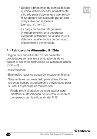 Manual de Aplicación de Compresores74
• 	Debido a problemas de compatibilidad
química, el filtro secador normalmente
utilizado para sistemas que operan con
R 12, deberá ser sustituido por un otro
compatible con la mezcla
(ver cap. VI, ítem 2).
• 	La carga de fluidos refrigerantes
(mezcla) en el sistema deberá ser
efectuada solamente en la fase líquida,
debido a las diferencias de densidad,
anteriormente comentadas.
4 - Refrigerante Alternativo R 134a
Elegido para substituir al R 12 por presentar
propiedades semejantes a éste, además de no
poseer el poder de destrucción de la capa de ozono
(ODP = 0).
Observaciones:
• Eventuales fugas no causarán impacto ambiental.
• Solamente es recomendado para utilización en
sistemas nuevos especialmente proyectados para
su uso. Los principales motivos son:
– Puede exigir alteración del tubo capilar para
mantener el desempeño del sistema, cuando es
comparado con la utilización del R 12.
VII
 