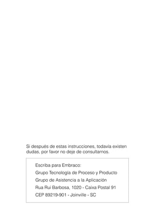 Manual de Aplicación de Compresores76
Si después de estas instrucciones, todavía existen
dudas, por favor no deje de consultarnos.
Escriba para Embraco:
Grupo Tecnología de Proceso y Producto
Grupo de Asistencia a la Aplicación
Rua Rui Barbosa, 1020 - Caixa Postal 91
CEP 89219-901 - Joinville - SC
 