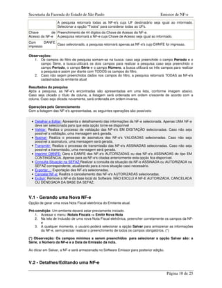 Secretaria da Fazenda do Estado de São Paulo                                       Emissor de NF-e
                  A pesquisa retornará todas as NF-e's cuja UF destinatário seja igual ao informado.
                  Selecionar a opção "Todos" para considerar todas as UFs.
Chave        de Preenchimento de 44 dígitos da Chave de Acesso da NF-e.
Acesso da NF-e A pesquisa retornará a NF-e cuja Chave de Acesso seja igual ao informado.
Com      DANFE
               Caso selecionado, a pesquisa retornará apenas as NF-e's cujo DANFE foi impresso.
impresso

Observações:
   1. Os campos do filtro de pesquisa somam-se na busca: caso seja preenchido o campo Período e o
      campo Série, a busca utilizará os dois campos para realizar a pesquisa; caso seja preenchido o
      campo Período, o campo Série e o campo Número, a busca utilizará os três campos para realizar
      a pesquisa e assim por diante com TODOS os campos do filtro.
   2. Caso não sejam preenchidos dados nos campos do filtro, a pesquisa retornará TODAS as NF-e's
      cadastradas do emitente atual

Resultados da pesquisa
Após a pesquisa, as NF-e's encontradas são apresentadas em uma lista, conforme imagem abaixo.
Caso seja clicado o título da coluna, a listagem será ordenada em ordem crescente de acordo com a
coluna. Caso seja clicada novamente, será ordenada em ordem inversa.

Operações pelo Gerenciamento
Com a listagem das NF-e's apresentadas, as seguintes operações são possíveis:


 • Detalhar e Editar: Apresenta o detalhamento das informações da NF-e selecionada. Apenas UMA NF-e
   deve ser selecionada para que esta opção torne-se disponível
 • Validar: Realiza o processo de validação das NF-e's EM DIGITAÇÃO selecionadas. Caso não seja
   possível a validação, uma mensagem será gerada.
 • Assinar: Realiza o processo de assinatura das NF-e's VALIDADAS selecionadas. Caso não seja
   possível a assinatura, uma mensagem será gerada.
 • Transmitir: Realiza o processo de transmissão das NF-e's ASSINADAS selecionadas. Caso não seja
   possível a transmissão, uma mensagem será gerada.
 • Imprimir DANFE: Gera o DANFE das NF-e's AUTORIZADAS ou das NF-e's ASSINADAS do tipo EM
   CONTINGÊNCIA. Apenas para as NF-e's citadas anteriormente esta opção fica disponível.
 • Consulta Situação na SEFAZ:Realizar a consulta da situação da NF-e ASSINADA ou AUTORIZADA na
   SEFAZ correspondente, atualizando para a nova situação caso necessário.
 • Exportar...: Exportação das NF-e's selecionadas.
 • Cancelar NF-e: Realiza o cancelamento das NF-e's AUTORIZADAS selecionadas.
 • Excluir: Remove a NF-e da base local do Software. NÃO EXCLUI A NF-E AUTORIZADA, CANCELADA
   OU DENEGADA DA BASE DA SEFAZ.



V.1 - Gerando uma Nova NF-e
Opção de gerar uma nova Nota Fiscal eletrônica do Emitente atual.

Pré-condição: Um emitente deverá estar previamente iniciado.
    1. Acessar o menu: Notais Fiscais -> Emitir Nova Nota
    2. Na tela de Inclusão de uma nova Nota Fiscal eletrônica, preencher corretamente os campos da NF-
       e
    3. A qualquer momento, o usuário poderá selecionar a opção Salvar para armazenar as informações
       da NF-e, sem precisar realizar o preenchimento de todos os campos obrigatórios. (*)

(*) Observação: Os campos mínimos a serem preenchidos para selecionar a opção Salvar são: a
Série, o Número da NF-e e a Data de Emissão da nota.

Ao clicar em Salvar, a NF-e será armazenada no Software Emissor para posterior edição.


V.2 - Detalhes/Editando uma NF-e

                                                                                         Página 10 de 25
 