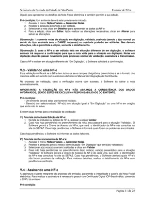 Secretaria da Fazenda do Estado de São Paulo                                            Emissor de NF-e
Opção para apresentar os detalhes da Nota Fiscal eletrônica e também permitir a sua edição.

Pré-condição: Um emitente deverá estar previamente iniciado.
    1. Acessar o menu: Notas Fiscais -> Gerenciar Notas
    2. Realizar a pesquisa pela Nota a ser editada.
    3. Selecionar a nota clicar em Detalhar para apresentar os dados da NF-e
    4. Para a edição, clicar em Editar. Após realizar as alterações necessárias, clicar em Alterar para
       salvar as alterações.

Observação 1: somente notas de situação em digitação, validada, assinada (sendo o tipo normal ou
sendo do tipo assinada sem o DANFE impresso) ou rejeitada poderão ser editadas. Nas demais
situações, não é permitida a edição, somente o detalhamento.

Observação 2: caso a NF-e a ser editada está em situação diferente de em digitação, o software
emissor irá requerer a confirmação para que a nota volte para a situação em digitação. Notas em
digitação deverão passar novamente pelo processo normal de validação, assinatura e transmissão.

Caso a NF-e estiver em situação diferente de "Em Digitação", o Software solicitará a confirmação.


V.3 - Validando uma NF-e
Esta validação verificará se a NF-e tem todos os seus campos obrigatórios preenchidos e se o formato dos
mesmos estão em acordo com a estrutura definida no Manual de Integração do Contribuinte.

No processo de validação, caso a verificação ocorra com sucesso, o Software irá salvar a nota
automaticamente.

IMPORTANTE: A VALIDAÇÃO DA NF-e NÃO ABRANGE A CONSISTÊNCIA DOS DADOS
INFORMADOS, SENDO ESTES DE EXCLUSIVA RESPONSABILIDADE DO EMITENTE.

Pré-condição:
    - Um emitente deverá estar previamente iniciado;
    - Deve(m) ser selecionado(s) NF-e('s) em situação igual a "Em Digitação" ou uma NF-e em criação
que ainda não foi salva.

Existem duas formas para a realização da validação:

1ª) Pela tela de Inclusão/Edição da NF-e:
    1. Na tela de inclusão ou edição de NF-e, acessar a opção Validar
    2. Caso não haja pendências no preenchimento da nota, esta passará para a situação "Validada". O
        Software gerará a Chave de Acesso da NF-e, que será o identificador da NF-e nas consultas no
        site da SEFAZ. Caso haja pendências, o Software informará quais foram os problemas encontrados.

Caso haja pendências, o Software irá informar os dados faltantes.

2ª) Pela tela de Gerenciamento de NF-e's:
    1. Acessar o menu: Notas Fiscais -> Gerenciar Notas
    2. Realizar a pesquisa pela(s) nota(s) com situação "Em Digitação" que será(ão) validada(s)
    3. Selecionar a(s) nota(s) a ser(em) validadas e clicar em Validar
    4. Caso não haja pendências no preenchimento da(s) nota(s), esta(s) passará(ão) para a situação
        "Validada". O Software gerará a Chave de Acesso da NF-e de cada uma, que será o identificador
        da NF-e nas consultas no site da SEFAZ. Caso haja pendências, o Software alertará quais NF-e's
        não foram possíveis de validação. Para maiores detalhes, realizar o detalhamento da NF-e com
        pendência e verificá-la.


V.4 - Assinando uma NF-e
A assinatura é parte integrante do processo de emissão, garantindo a integridade e autoria da Nota Fiscal
eletrônica. Para realizar a assinatura é necessário possuir um Certificado Digital ICP-Brasil válido, contendo
o CNPJ do emissor.

Pré-condição:

                                                                                            Página 11 de 25
 