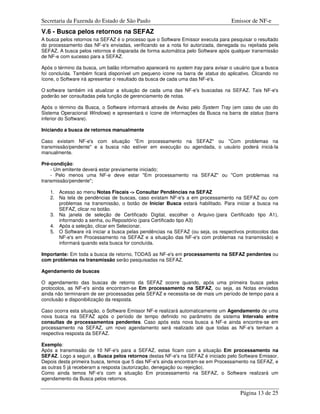 Secretaria da Fazenda do Estado de São Paulo                                       Emissor de NF-e
V.6 - Busca pelos retornos na SEFAZ
A busca pelos retornos na SEFAZ é o processo que o Software Emissor executa para pesquisar o resultado
do processamento das NF-e's enviadas, verificando se a nota foi autorizada, denegada ou rejeitada pela
SEFAZ. A busca pelos retornos é disparada de forma automática pelo Software após qualquer transmissão
de NF-e com sucesso para a SEFAZ.

Após o término da busca, um balão informativo aparecerá no system tray para avisar o usuário que a busca
foi concluída. Também ficará disponível um pequeno ícone na barra de status do aplicativo. Clicando no
ícone, o Software irá apresentar o resultado da busca de cada uma das NF-e's.

O software também irá atualizar a situação de cada uma das NF-e's buscadas na SEFAZ. Tais NF-e's
poderão ser consultadas pela função de gerenciamento de notas.

Após o término da Busca, o Software informará através de Aviso pelo System Tray (em caso de uso do
Sistema Operacional Windows) e apresentará o ícone de informações da Busca na barra de status (barra
inferior do Software).

Iniciando a busca de retornos manualmente

Caso existam NF-e's com situação "Em processamento na SEFAZ" ou "Com problemas na
transmissão/pendente" e a busca não estiver em execução ou agendada, o usuário poderá iniciá-la
manualmente.

Pré-condição:
    - Um emitente deverá estar previamente iniciado;
    - Pelo menos uma NF-e deve estar "Em processamento na SEFAZ" ou "Com problemas na
transmissão/pendente";

   1. Acesso ao menu Notas Fiscais -> Consultar Pendências na SEFAZ
   2. Na tela de pendências de buscas, caso existam NF-e's a em processamento na SEFAZ ou com
      problemas na transmissão, o botão de Iniciar Busca estará habilitado. Para iniciar a busca na
      SEFAZ, clicar no botão.
   3. Na janela de seleção de Certificado Digital, escolher o Arquivo (para Certificado tipo A1),
      informando a senha, ou Repositório (para Certificado tipo A3)
   4. Após a seleção, clicar em Selecionar.
   5. O Software irá iniciar a busca pelas pendências na SEFAZ (ou seja, os respectivos protocolos das
      NF-e's em Processamento na SEFAZ e a situação das NF-e's com problemas na transmissão) e
      informará quando esta busca for concluída.

Importante: Em toda a busca de retorno, TODAS as NF-e's em processamento na SEFAZ pendentes ou
com problemas na transmissão serão pesquisadas na SEFAZ.

Agendamento de buscas

O agendamento das buscas de retorno da SEFAZ ocorre quando, após uma primeira busca pelos
protocolos, as NF-e's ainda encontram-se Em processamento na SEFAZ, ou seja, as Notas enviadas
ainda não terminaram de ser processadas pela SEFAZ e necessita-se de mais um período de tempo para a
conclusão e disponibilização da resposta.

Caso ocorra esta situação, o Software Emissor NF-e realizará automaticamente um Agendamento de uma
nova busca na SEFAZ após o período de tempo definido no parâmetro de sistema Intervalo entre
consultas de processamentos pendentes. Caso após esta nova busca a NF-e ainda encontre-se em
processamento na SEFAZ, um novo agendamento será realizado até que todas as NF-e's tenham a
respectiva resposta da SEFAZ.

Exemplo:
Após a transmissão de 10 NF-e's para a SEFAZ, estas ficam com a situação Em processamento na
SEFAZ. Logo a seguir, a Busca pelos retornos destas NF-e's na SEFAZ é iniciado pelo Software Emissor.
Depois desta primeira busca, temos que 5 das NF-e's ainda encontram-se em Processamento na SEFAZ, e
as outras 5 já receberam a resposta (autorização, denegação ou rejeição).
Como ainda temos NF-e's com a situação Em processamento na SEFAZ, o Software realizará um
agendamento da Busca pelos retornos.

                                                                                       Página 13 de 25
 