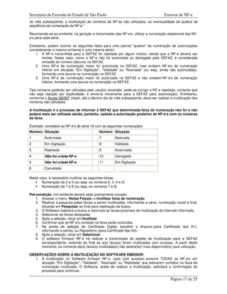 Secretaria da Fazenda do Estado de São Paulo                                          Emissor de NF-e
do mês subseqüente, a inutilização de números de NF-es não utilizados, na eventualidade de quebra de
seqüência da numeração da NF-e."

Recomenda-se ao emitente, na geração e transmissão das NF-e's, utilizar a numeração seqüencial das NF-
e's para cada série.

Entretanto, podem ocorrer os seguintes fatos para uma parcial "quebra" da numeração de autorizações
(considerando o mesmo emitente e uma mesma série):
    1. A NF-e transmitida para a SEFAZ foi rejeitada por algum motivo, sendo que a NF-e deverá ser
        revista. Neste caso, como a NF-e não foi autorizada ou denegada pela SEFAZ, é considerada
        omissão do número (lacuna) na SEFAZ.
    2. Uma NF-e de numeração maior foi autorizada na SEFAZ, mas existem NF-e's de numeração
        inferior em situação "Em Digitação", "Validada" ou "Assinada" (ou seja, ainda não autorizadas),
        formando uma lacuna na numeração na SEFAZ.
    3. Uma NF-e de numeração maior foi autorizada na SEFAZ e não existem NF-e's de numeração
        inferior, formando uma lacuna na numeração na SEFAZ.

Tais números poderão ser utilizados pelo usuário (exemplo: pode-se corrigir a NF-e rejeitada, contanto que
não seja rejeição por duplicidade, e enviá-la novamente para a SEFAZ para autorização). Entretanto,
conforme o Ajuste SINIEF citado, até o décimo dia do mês subseqüente, deve-ser realizar a inutilização dos
números não utilizados.

A Inutilização é o processo de informar à SEFAZ que determinada faixa de numeração não foi e não
poderá mais ser utilizada sendo, portanto, vedado a autorização posterior de NF-e's com os números
da faixa.

Exemplo: considere as NF-e's de série 18 com as seguintes numerações:
Número Situação                              Número Situação
1        Autorizada                          7         Assinada
2        Em Digitação                        8         Validada
3        Rejeitada                           9         Autorizada
4        Não foi criada NF-e                 10        Denegada
5        Não foi criada NF-e                 11        Em Digitação
6        Cancelada

Neste caso, é necessário inutilizar as seguintes faixas:
   • Numeração de 2 a 5 (ou seja, os números 2, 3, 4 e 5)
   • Numeração de 7 a 8 (ou seja, os números 7 e 8)

Pré-condição: Um emitente deverá estar previamente iniciado.
    1. Acessar o menu: Notas Fiscais -> Inutilizar faixa de numeração
    2. Realizar a pesquisa pelas faixas a serem inutilizadas, informando a série, numeração inicial e final,
       clicando em Pesquisar ao final para realização da busca.
    3. O Software realizará a busca e retornará as faixas possíveis de inutilização do intervalo informado.
    4. Selecionar as faixas desejadas.
    5. Após a seleção, clicar em Inutilizar.
    6. Confirmar que as NF-e's contidas na faixa serão excluídas.
    7. Na janela de seleção de Certificado Digital, escolher o Arquivo (para Certificado tipo A1),
       informando a senha, ou Repositório (para Certificado tipo A3)
    8. Após a seleção, clicar em Selecionar.
    9. O software Emissor NF-e irá realizar a transmissão do pedido de Inutiilzação para a SEFAZ
       correspondente, exibindo ao final se a(s) faixa(s) foram inutilizadas com sucesso. A partir deste
       momento, os números da(s) faixa(s) inutilizada(s) não estará(ão) mais disponível(is) para utilização.

OBSERVAÇÕES SOBRE A INUTILIZAÇÃO NO SOFTWARE EMISSOR:
  1. A inutilização no Software Emissor NF-e, caso com sucesso, excluirá TODAS as NF-e's em
     situação "Em Digitação", "Validada", "Assinada" ou "Rejeitada" que estiverem contidos na faixa de
     numeração inutilizada. O Software, antes de realizar a Inutilização, solicitará a confirmação do
     processo para continuar.

                                                                                          Página 17 de 25
 