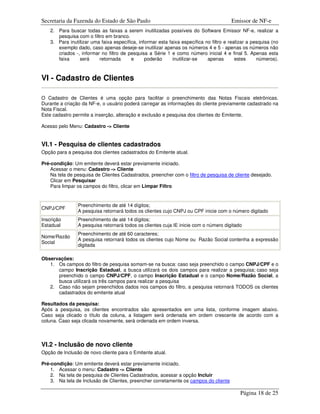 Secretaria da Fazenda do Estado de São Paulo                                            Emissor de NF-e
    2. Para buscar todas as faixas a serem inutilizadas possíveis do Software Emissor NF-e, realizar a
       pesquisa com o filtro em branco.
    3. Para inutilizar uma faixa específica, informar esta faixa específica no filtro e realizar a pesquisa (no
       exemplo dado, caso apenas deseje-se inutilizar apenas os números 4 e 5 - apenas os números não
       criados -, informar no filtro de pesquisa a Série 1 e como número inicial 4 e final 5. Apenas esta
       faixa     será     retornada      e      poderão      inutilizar-se   apenas        estes     números).



VI - Cadastro de Clientes

O Cadastro de Clientes é uma opção para facilitar o preenchimento das Notas Fiscais eletrônicas.
Durante a criação da NF-e, o usuário poderá carregar as informações do cliente previamente cadastrado na
Nota Fiscal.
Este cadastro permite a inserção, alteração e exclusão e pesquisa dos clientes do Emitente.

Acesso pelo Menu: Cadastro -> Cliente


VI.1 - Pesquisa de clientes cadastrados
Opção para a pesquisa dos clientes cadastrados do Emitente atual.

Pré-condição: Um emitente deverá estar previamente iniciado.
    Acessar o menu: Cadastro -> Cliente
    Na tela de pesquisa de Clientes Cadastrados, preencher com o filtro de pesquisa de cliente desejado.
    Clicar em Pesquisar
    Para limpar os campos do filtro, clicar em Limpar Filtro


                Preenchimento de até 14 dígitos;
CNPJ/CPF
                A pesquisa retornará todos os clientes cujo CNPJ ou CPF inicie com o número digitado
Inscrição       Preenchimento de até 14 dígitos;
Estadual        A pesquisa retornará todos os clientes cuja IE inicie com o número digitado
                Preenchimento de até 60 caracteres;
Nome/Razão
                A pesquisa retornará todos os clientes cujo Nome ou Razão Social contenha a expressão
Social
                digitada

Observações:
   1. Os campos do filtro de pesquisa somam-se na busca: caso seja preenchido o campo CNPJ/CPF e o
      campo Inscrição Estadual, a busca utilizará os dois campos para realizar a pesquisa; caso seja
      preenchido o campo CNPJ/CPF, o campo Inscrição Estadual e o campo Nome/Razão Social, a
      busca utilizará os três campos para realizar a pesquisa
   2. Caso não sejam preenchidos dados nos campos do filtro, a pesquisa retornará TODOS os clientes
      cadastrados do emitente atual

Resultados da pesquisa:
Após a pesquisa, os clientes encontrados são apresentados em uma lista, conforme imagem abaixo.
Caso seja clicado o título da coluna, a listagem será ordenada em ordem crescente de acordo com a
coluna. Caso seja clicada novamente, será ordenada em ordem inversa.



VI.2 - Inclusão de novo cliente
Opção de Inclusão de novo cliente para o Emitente atual.

Pré-condição: Um emitente deverá estar previamente iniciado.
    1. Acessar o menu: Cadastro -> Cliente
    2. Na tela de pesquisa de Clientes Cadastrados, acessar a opção Incluir
    3. Na tela de Inclusão de Clientes, preencher corretamente os campos do cliente

                                                                                             Página 18 de 25
 