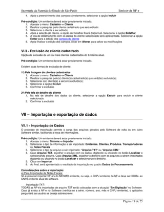 Secretaria da Fazenda do Estado de São Paulo                                            Emissor de NF-e
    4. Após o preenchimento dos campos corretamente, selecionar a opção Incluir

Pré-condição: Um emitente deverá estar previamente iniciado.
    1. Acessar o menu: Cadastro -> Cliente
    2. Realizar a pesquisa pelo cliente cadastrado que será editado
    3. Selecionar o cliente a ser editado;
    4. Após a seleção do cliente, a opção de Detalhar ficará disponível. Selecionar a opção Detalhar
    5. A tela de detalhamento com os dados do cliente selecionado será apresentada. Selecionar a opção
       Editar para a edição dos campos do cliente
    6. Após finalizar a edição dos campos, clicar em Alterar para salvar as modificações


VI.3 - Exclusão de cliente cadastrado
Opção de exclusão de um ou mais clientes cadastrados do Emitente atual.

Pré-condição: Um emitente deverá estar previamente iniciado.

Existem duas formas de exclusão de cliente:

1ª) Pela listagem de clientes cadastrados
    1. Acessar o menu: Cadastro -> Cliente
    2. Realizar a pesquisa pelo(s) cliente(s) cadastrado(s) que será(ão) excluído(s);
    3. Selecionar o(s) cliente(s) a ser(em) excluído(s);
    4. Selecionar a opção Excluir
    5. Confirmar a exclusão

2ª) Pela tela de detalhe do cliente
    1. Na tela de detalhe dos dados do cliente, selecionar a opção Excluir para excluir o cliente
        selecionado
    2. Confirmar a exclusão




VII – Importação e exportação de dados

VII.1 - Importação de Dados
O processo de importação permite a carga dos arquivos gerados pelo Software de volta ou em outro
Software similar, facilitando a troca de informações.

Pré-condição: Um emitente deverá estar previamente iniciado.
    1. Acessar o menu: Sistema -> Importar
    2. Selecionar o tipo de informação a ser importado: Emitentes, Clientes, Produtos, Transportadoras
       ou Notas Fiscais
    3. Selecionar o tipo de arquivo a ser importado: "Arquivo TXT" ou "Arquivo XML"
    4. Caso Arquivo TXT, escolher o arquivo com os dados, digitando ou clicando no botão Localizar e
       selecionando arquivo. Caso Arquivo XML, escolher o diretório com os arquivos a serem importados
       digitando ou clicando no botão Localizar e selecionando o diretório.
    5. Clicar em Importar
    6. Ao final, será apresentado o resultado da importação no quadro Dados do Processamento

Considerações sobre a importação:
a) Para Importação de Notas Fiscais:
Só é possível importar NF-e's do MESMO emitente, ou seja, o CNPJ emitente da NF-e deve ser IGUAL ao
CNPJ emitente atual do software.

    Importação TXT:
TODAS as NF-e's importadas de arquivo TXT serão colocadas com a situação "Em Digitação" no Software
Caso já exista a NF-e no Software (verifica-se a série, número, ano, mês e CNPJ emitente), o aplicativo
perguntará ao usuário se deseja sobrescrever.


                                                                                           Página 19 de 25
 
