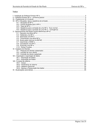 Secretaria da Fazenda do Estado de São Paulo                                                                                       Emissor de NF-e

Índice

I - Instalação do Software Emissor NF-e........................................................................................................... 3
II – Software Emissor NF-e – primeiros passos ................................................................................................ 3
III – Cadastrando um Emitente.......................................................................................................................... 5
IV – NF-e: Situações, tipos e seqüência de emissão........................................................................................ 7
       IV.1 - Situações da NF-e........................................................................................................................... 7
       IV.2 - Outras situações para a NF-e ......................................................................................................... 8
       IV.3 - Tipos de NF-e.................................................................................................................................. 8
       IV.4 - Seqüência para a emissão de uma NF-e - fluxo normal................................................................. 9
       IV.5 - Seqüência para a emissão de uma NF-e – contingência ............................................................... 9
V - Gerenciamento das Notas Fiscais eletrônicas (NF-e) ................................................................................. 9
       V.1 - Gerando uma Nova NF-e ............................................................................................................... 10
       V.3 - Validando uma NF-e ...................................................................................................................... 11
       V.4 - Assinando uma NF-e...................................................................................................................... 11
       V.5 - Transmitindo uma Nova NF-e ........................................................................................................ 12
       V.6 - Busca pelos retornos na SEFAZ .................................................................................................... 13
       V.7 - Imprimindo o DANF-e..................................................................................................................... 14
       V.8 - Cancelando uma NF-e ................................................................................................................... 14
       V.9 - Excluindo uma NF-e....................................................................................................................... 15
       V.10 - Outras Funções ............................................................................................................................ 16
VI - Cadastro de Clientes................................................................................................................................. 18
       VI.1 - Pesquisa de clientes cadastrados................................................................................................. 18
       VI.2 - Inclusão de novo cliente................................................................................................................ 18
       VI.3 - Exclusão de cliente cadastrado .................................................................................................... 19
VII – Importação e exportação de dados......................................................................................................... 19
       VII.1 - Importação de Dados ................................................................................................................... 19
       VII.2 - Exportação de Dados................................................................................................................... 20
VIII - Funções de sistema ................................................................................................................................ 23
       VIII.1 - Avisos .......................................................................................................................................... 23
       VIII.2 - Parâmetros do sistema ............................................................................................................... 23
       VIII.3 - Relatório Gerencial...................................................................................................................... 24
       VIII.4 - Backup e Restauração dos dados .............................................................................................. 25
IX - Atualizações automáticas ......................................................................................................................... 25




                                                                                                                                           Página 2 de 25
 