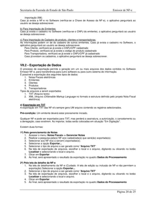 Secretaria da Fazenda do Estado de São Paulo                                         Emissor de NF-e

   Importação XML:
Caso já exista a NF-e no Software (verifica-se a Chave de Acesso da NF-e), o aplicativo perguntará ao
usuário se deseja sobrescrever.

b) Para Importação de Emitentes:
Caso já exista o cadastro no Software (verifica-se o CNPJ do emitente), o aplicativo perguntará ao usuário
se deseja sobrescrever.

c) Para Importação de Cadastro de produto, clientes e transportadoras:
As informações podem vir de do cadastro de outros emitentes. Caso já exista o cadastro no Software, o
aplicativo perguntará ao usuário se deseja sobrescrever.
     Para Cliente, verificará se já existe o CNPJ/CPF cadastrado
     Para Produto, verificará se já existe o código do produto cadastrado
     Para Transportadora, verificará se já existe o CNPJ/CPF já cadastrado
     Caso já existam os cadastros, o aplicativo perguntará se deseja sobrescrever.


VII.2 - Exportação de Dados
O processo de exportação permite a geração em um ou mais arquivos dos dados contidos no Software
Emissor NF-e, para transferência para outro software ou para outro sistema de informação.
É possível a exportação dos seguintes tipos de dados:
    1. Notas Fiscais eletrônicas
    2. Emitentes
    3. Clientes
    4. Produtos
    5. Transportadoras
Tipos de arquivos a serem exportados:
    1. TXT (Arquivo texto)
    2. XML (Arquivo EXtensible Markup Language no formato e estrutura definido pelo projeto Nota Fiscal
        eletrônica)

a) Exportação em TXT
A exportação em TXT das NF-e's sempre gera UM arquivo contendo os registros selecionados.

Pré-condição: Um emitente deverá estar previamente iniciado.

Qualquer NF-e pode ser exportados para TXT, mas perderá a assinatura, a autorização, o cancelamento ou
a denegação, caso existirem. Ao importar, todas serão colocadas em situação "Em Digitação".

Existem duas formas:

1ª) Pelo gerenciamento de Notas
    1. Acessar o menu: Notas Fiscais -> Gerenciar Notas
    2. Realizar a pesquisa pela(s) NF-e(s) cadastrada(s) que será(ão) exportada(s);
    3. Selecionar a(s) NF-e(s) a ser(em) exportadas(s);
    4. Selecionar a opção Exportar...
    5. Selecionar o tipo de arquivo a ser gerado como "Arquivo TXT"
    6. Na tela de exportação de arquivos, escolher o local e o arquivo, digitando ou clicando no botão
        Localizar e selecionando o local e arquivo.
    7. Clicar em Exportar
    8. Ao final, será apresentado o resultado da exportação no quadro Dados do Processamento

2ª) Pela tela de detalhe da NF-e
    1. Na tela de detalhamento da NF-e (Cuidado: A tela de edição ou inclusão de NF-e não permitem a
        exportação) Selecionar a opção Exportar...
    2. Selecionar o tipo de arquivo a ser gerado como "Arquivo TXT"
    3. Na tela de exportação de arquivos, escolher o local e o arquivo, digitando ou clicando no botão
        Localizar e selecionando o local e arquivo.
    4. Clicar em Exportar
    5. Ao final, será apresentado o resultado da exportação no quadro Dados do Processamento



                                                                                         Página 20 de 25
 
