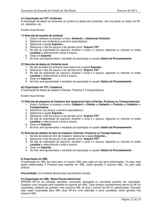 Secretaria da Fazenda do Estado de São Paulo                                     Emissor de NF-e

a1) Exportação em TXT: Emitentes
A exportação de dados de emitentes só conterá os dados dos emitentes, não vinculando os dados de NF-
e's, cadastros, etc.

Existem duas formas:

1ª) Pela tela de escolha de emitente
    1. Iniciar o software ou acessar o menu: Emitente -> Selecionar Emitente
    2. Selecionar o(s) emitente(s) a ser(em) exportados(s);
    3. Selecionar a opção Exportar...
    4. Selecionar o tipo de arquivo a ser gerado como "Arquivo TXT"
    5. Na tela de exportação de arquivos, escolher o local e o arquivo, digitando ou clicando no botão
        Localizar e selecionando o local e arquivo.
    6. Clicar em Exportar
    7. Ao final, será apresentado o resultado da exportação no quadro Dados do Processamento

2ª) Pela tela de dados do Emitente atual
    1. Na tela de dados do emitente atual selecionar a opção Exportar...
    2. Selecionar o tipo de arquivo a ser gerado como "Arquivo TXT"
    3. Na tela de exportação de arquivos, escolher o local e o arquivo, digitando ou clicando no botão
        Localizar e selecionando o local e arquivo.
    4. Clicar em Exportar
    5. Ao final, será apresentado o resultado da exportação no quadro Dados do Processamento

a2) Exportação em TXT: Cadastros
A exportação de dados de cadastro (Clientes, Produtos e Transportadoras).

Existem duas formas:

1ª) Pela tela de pesquisa de Cadastro dos respectivos itens (Clientes, Produtos ou Transportadoras)
    1. Iniciar o software ou acessar o menu: Cadastro -> Cliente ou Cadastro -> Produto ou Cadastro ->
        Transportadora
    2. Selecionar o(s) itens(s) a ser(em) exportados(s);
    3. Selecionar a opção Exportar...
    4. Selecionar o tipo de arquivo a ser gerado como "Arquivo TXT"
    5. Na tela de exportação de arquivos, escolher o local e o arquivo, digitando ou clicando no botão
        Localizar e selecionando o local e arquivo.
    6. Clicar em Exportar
    7. Ao final, será apresentado o resultado da exportação no quadro Dados do Processamento

2ª) Pela tela de detalhe do item de Cadastro (Clientes, Produtos ou Transportadoras)
    1. Na tela de dados do item de Cadastro, selecionar a opção Exportar...
    2. Selecionar o tipo de arquivo a ser gerado como "Arquivo TXT"
    3. Na tela de exportação de arquivos, escolher o local e o arquivo, digitando ou clicando no botão
        Localizar e selecionando o local e arquivo.
    4. Clicar em Exportar
    5. Ao final, será apresentado o resultado da exportação no quadro Dados do Processamento


b) Exportação em XML
A exportação em XML dos itens gera um arquivo XML para cada um dos itens selecionados. Ou seja, caso
sejam selecionados 3 Produtos para exportar em XML, serão gerados 3 arquivos XML, um para cada
produto.

Pré-condição: Um emitente deverá estar previamente iniciado.

b1) Exportação em XML: Notas Fiscais eletrônicas
APENAS NF-e's em situação assinada, autorizada, denegada ou cancelada poderão ser exportadas.
Qualquer outra situação será impedida de exportar em XML. Caso existam cancelamentos dentre as NF-e's
exportadas, poderão ser gerados mais arquivos XML do que o número de NF-e's selecionadas. Exemplo:
caso sejam exportadas para XML duas NF-e's, uma assinada e outra cancelada, serão gerados três
arquivos XML.

                                                                                     Página 21 de 25
 