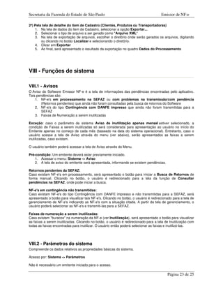 Secretaria da Fazenda do Estado de São Paulo                                          Emissor de NF-e

2ª) Pela tela de detalhe do item de Cadastro (Clientes, Produtos ou Transportadoras)
    1. Na tela de dados do item de Cadastro, selecionar a opção Exportar...
    2. Selecionar o tipo de arquivo a ser gerado como "Arquivo XML"
    3. Na tela de exportação de arquivos, escolher o diretório onde serão gerados os arquivos, digitando
        ou clicando no botão Localizar e selecionando o diretório.
    4. Clicar em Exportar
    5. Ao final, será apresentado o resultado da exportação no quadro Dados do Processamento




VIII - Funções de sistema

VIII.1 - Avisos
O Aviso do Software Emissor NF-e é a tela de informações das pendências encontradas pelo aplicativo.
Tais pendências são:
    1. NF-e's em processamento na SEFAZ ou com problemas na transmissão/com pendência
        (Retornos pendentes) que ainda não foram consultadas pela busca de retornos do Software
    2. NF-e's do tipo Contingência com DANFE impresso que ainda não foram transmitidas para a
        SEFAZ
    3. Faixas de Numeração a serem inutilizadas

Exceção: caso o parâmetro de sistema Aviso de inutilização apenas mensal estiver selecionado, a
condição de Faixas a serem inutilizadas só será considerada para apresentação ao usuário no início do
Emitente apenas no começo de cada mês (baseado na data do sistema operacional). Entretanto, caso o
usuário acesse a tela de Aviso através do menu (ver abaixo), serão apresentados as faixas a serem
inutilizadas, caso existam.

O usuário também poderá acessar a tela de Aviso através do Menu.

Pré-condição: Um emitente deverá estar previamente iniciado.
    1. Acessar o menu: Sistema -> Aviso
    2. A tela de aviso do emitente será apresentada, informando se existem pendências.

Retornos pendentes da SEFAZ:
Caso existam NF-e's em processamento, será apresentado o botão para iniciar a Busca de Retornos de
forma manual. Clicando no botão, o usuário é redirecionado para a tela da função de Consultar
pendências na SEFAZ, onde pode iniciar a busca.

NF-e's em contingência não transmitidas:
Caso existam NF-e's do tipo Contingência com DANFE impresso e não transmitidas para a SEFAZ, será
apresentado o botão para visualizar tais NF-e's. Clicando no botão, o usuário é redirecionado para a tela de
gerenciamento de NF-e's indicando as NF-e's com a situação citada. A partir da tela de gerenciamento, o
usuário poderá selecionar as NF-e's e transmiti-las para a SEFAZ.

Faixas de numeração a serem inutilizadas:
Caso existam "buracos" na numeração da NF-e (ver Inutilização), será apresentado o botão para visualizar
as faixas a serem inutilizadas. Clicando no botão, o usuário é redirecionado para a tela de Inutilização com
todas as faixas encontradas para inutilizar. O usuário então poderá selecionar as faixas e inutilizá-las.




VIII.2 - Parâmetros do sistema
Compreende os dados relativos as propriedades básicas do sistema.

Acesso por: Sistema -> Parâmetros

Não é necessário um emitente iniciado para o acesso.

                                                                                          Página 23 de 25
 