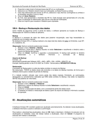 Secretaria da Fazenda do Estado de São Paulo                                       Emissor de NF-e
   2. Preencher a data inicial e final para busca das NF-e's ou inutilizações.
   3. Selecionar se o Relatório deverá trazer as inutilizações, as Notas Fiscais ou ambas.
   4. Caso seja selecionado para buscar as NF-e's, selecionar o tipo (Normal, Contingência ou ambas) e
      as situações (escolha e uma ou mais).
   5. Clicar em Gerar Relatório
   6. Ao final, será apresentado o resultado das NF-e's. Cada situação será apresentada em uma aba.
      Caso a inutilização foi selecionada, esta virá em uma aba de Inutilizações.
   7. Clicar em Imprimir para visualizar o Relatório para impressão.



VIII.4 - Backup e Restauração dos dados
Como medida de segurança contra a perda de dados, o software apresenta as funções de Backup e
Restauração de TODOS os dados do aplicativo.

Backup
O Backup é o processo de cópia dos dados para posterior recuperação, caso haja necessidade ou
problemas com os dados originais.
No Software Emissor NF-e, o backup realizará uma cópia total dos dados de todos os Emitentes, suas NF-
e's, Cadastros, etc.

Observação: Nenhum emitente poderá estar iniciado.
   1. Acessar o menu: Sistema -> Backup
   2. Selecionar o local para o Backup clicando no botão Selecionar e escolhendo o diretório onde o
      arquivo de Backup será gerado.
   3. Clicar em Iniciar. Confirmar e aguardar o processamento. O backup será gerado no diretório
      selecionado      e      o     Software       informará   a     conclusão     do       Backup.

Arquivo de Backup:
Formato: .zip
Nomenclatura gerada pelo Software: NFE + ANO + MÊS + DIA + HORA + MINUTO .zip
Exemplo: backup gerado no dia 01/01/2007 às 15:30hs - Nomenclatura: NFE200701011530.zip

Restauração:
O processo de Restauração é a volta dos dados contidos no arquivo de Backup.
Na restauração, TODOS os dados atuais são excluídos e os dados do Backup inseridos, de forma que o
Software retorna para o estado do período do Backup.

É o método também utilizado caso ocorra perda dos dados originais. Entretanto, as autorizações,
denegações ou cancelamentos realizados que NÃO estão contidos no Backup, mas estão na respectiva
SEFAZ não poderão ser retornados.

Observação: Nenhum emitente poderá estar iniciado.
   1. Acessar o menu: Sistema -> Restaurar
   2. Selecionar o arquivo do Backup clicando no botão Selecionar e escolhendo o arquivo.
   3. Clicar em Iniciar.
   4. Confirmar a restauração de dados, com a conseqüente perda dos dados atuais
   5. O Software irá realizar a restauração de dados a partir do arquivo de Backup e informará o sucesso
      da operação




IX - Atualizações automáticas

O Software Emissor NF-e também poderá ser atualizado automaticamente. Ao detectar novas atualizações,
o Software informará o usuário e solicitará a confirmação.

Para realizar o download das atualizações, clicar em OK. Após o download, o Software irá executar com as
atualizações já instaladas. Caso não deseje realizar a atualização, clicar em Cancel. O programa irá
executar sem realizar a atualização.

                                                                                       Página 25 de 25
 