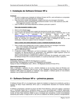 Secretaria da Fazenda do Estado de São Paulo                                          Emissor de NF-e



I - Instalação do Software Emissor NF-e

Instalação
    1. Ao entrar na página para instalação do Software Emissor de NF-e, será verificado se o computador
        está com a versão Java adequada para a instalação.
    2. Caso não tenha a versão Java adequada, a página retornará uma mensagem informativa:
           Para executar o NF-e corretamente você precisa da versão 1,6,0 ou mais recente do Java JRE.
           Clique aqui para atualizar o Java JRE.
    3. Caso a versão do Java esteja adequada ao Software, pular para o passo 8

         Caso seja necessário instalar o Java:

    4.   Clicar no link indicado (aqui)
    5.   O usuário será redirecionado para a página de download da versão Java necessária.
    6.   Caso a página não apareça ou for informado que não é possível realizar o download, clicar no link
         abaixo        para       a      realização         do       download      Manual   do      Java:
         http://www.java.com/pt_BR/download/manual.jsp. Verifique qual o Sistema Operacional da
         máquina (Windows, Linux, etc) e realize o download, seguindo as instruções apresentadas.
         Seguir as instruções de instalação contidas na página. Após a instalação do Java (ou a sua
         atualização), voltar para a página inicial de instalação e ir ao passo 8.

         Caso a versão Java esteja adequada ou após a instalação/atualização do Java:

    7.   Caso a versão Java instalada seja a correta, a página retornará uma mensagem informativa:
            Java 1,6,0,2 instalado. Clique aqui para instalar/executar o NF-e.
            Clique aqui para atualizar o Java JRE.
    8.   Clicar no link indicado (aqui)
    9.   O aplicativo iniciará o download e ao final do download, instalará e executará o Software. Se a
         mensagem de Warning-Secutiry for apresentada (The application's digital signature cannot be
         verified. Do you want to run the application?), clicar em Run
         Após o final do download, o software será instalado e executado. Na instalação, será criado o ícone
         do Software Emissor NF-e na área de trabalho, e o usuário já estará apto a utilizar o aplicativo.

Requisitos de Sistema
Processador: Pentium III ou AMD K6 450 Megahertz ou superior;
Memória RAM: 256 Megabytes ou superior (512 Megabytes recomendado)
Espaço em disco: 98 Megabytes (Java - JRE 6) + 30 Megabytes (Software Emissor NF-e).

Observações Importantes
Após a instalação, o aplicativo irá criar o diretório database na raiz do disco (Caso do Windows com
configuração padrão, C:database. Caso do Linux, na raiz, database). Este diretório conterá os dados do
Software e NÃO poderá ser apagado ou modificado. Caso apagado, o Software gerará um novo diretório
database, mas os dados anteriores serão perdidos.




II – Software Emissor NF-e – primeiros passos

O Software Emissor NF-e é um programa que, depois de instalado na máquina do contribuinte, permite a
emissão de Notas Fiscais eletrônicas (NF-e) para a correspondente Secretaria de Fazenda Estadual
(SEFAZ).

O Software compreende a geração do arquivo da Nota Fiscal eletrônica, meios para realizar a assinatura
com o Certificado Digital que o contribuinte possuir e a sua transmissão para a SEFAZ relacionada.
Também permite o gerenciamento das NF-e's e o cancelamento das mesmas, a impressão do Documento
Auxiliar da Nota Fiscal eletrônica (DANF-e) para a circulação das mercadorias e outras funcionalidades
acessórias para facilitar a criação da NF-e, tais como os cadastros de clientes, produtos e transportadoras.

                                                                                            Página 3 de 25
 