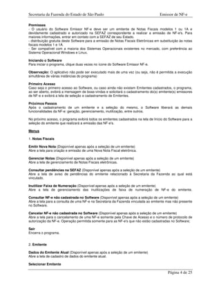 Secretaria da Fazenda do Estado de São Paulo                                         Emissor de NF-e

Premissas
- O usuário do Software Emissor NF-e deve ser um emitente de Notas Fiscais modelos 1 ou 1A e
devidamente cadastrado e autorizado na SEFAZ correspondente a realizar a emissão de NF-e's. Para
maiores informações, entrar em contato com a SEFAZ de seu Estado.
- distribuição gratuita deste Software para a emissão de Notas Fiscais Eletrônicas em substituição às notas
fiscais modelos 1 e 1A.
- Ser compatível com a maioria dos Sistemas Operacionais existentes no mercado, com preferência ao
Sistema Operacional Windows e Linux.

Iniciando o Software
Para iniciar o programa, clique duas vezes no ícone do Software Emissor NF-e.

Observação: O aplicativo não pode ser executado mais de uma vez (ou seja, não é permitida a execução
simultânea de várias instâncias do programa)

Primeiro Acesso
Caso seja o primeiro acesso ao Software, ou caso ainda não existam Emitentes cadastrados, o programa,
ao ser aberto, exibirá a mensagem de boas-vindas e solicitará o cadastramento do(s) emitente(s) emissores
de NF-e e exibirá a tela de seleção e cadastramento de Emitentes.

Próximos Passos
Após o cadastramento de um emitente e a seleção do mesmo, o Software liberará as demais
funcionalidades da NF-e: geração, gerenciamento, inutilização, entre outros.

No próximo acesso, o programa exibirá todos os emitentes cadastrados na tela de Início do Software para a
seleção do emitente que realizará a emissão das NF-e's.

Menus

1. Notas Fiscais

Emitir Nova Nota (Disponível apenas após a seleção de um emitente)
Abre a tela para criação e emissão de uma Nova Nota Fiscal eletrônica.

Gerenciar Notas (Disponível apenas após a seleção de um emitente)
Abre a tela de gerenciamento de Notas Fiscais eletrônicas.

Consultar pendências na SEFAZ (Disponível apenas após a seleção de um emitente)
Abre a tela de aviso de pendências do emitente relacionado à Secretaria da Fazenda ao qual está
vinculado.

Inutilizar Faixa de Numeração (Disponível apenas após a seleção de um emitente)
Abre a tela de gerenciamento das inutilizações de faixa de numeração de NF-e do emitente.

Consultar NF-e não cadastrada no Software (Disponível apenas após a seleção de um emitente)
Abre a tela para a consulta de uma NF-e na Secretaria da Fazenda vinculada ao emitente mas não presente
no Software.

Cancelar NF-e não cadastrada no Software (Disponível apenas após a seleção de um emitente)
Abre a tela para o cancelamento de uma NF-e somente pela Chave de Acesso e o número de protocolo de
autorização da NF-e. Operação permitida somente para as NF-e's que não estão cadastradas no Software;

Sair
Encerra o programa.


2. Emitente

Dados do Emitente Atual (Disponível apenas após a seleção de um emitente)
Abre a tela de cadastro de dados do emitente atual.

Selecionar Emitente

                                                                                           Página 4 de 25
 