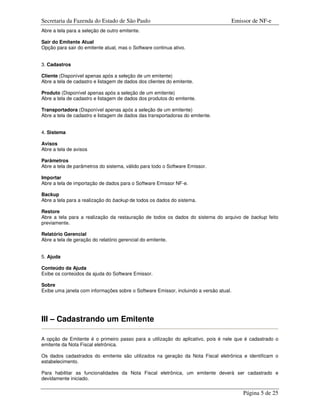 Secretaria da Fazenda do Estado de São Paulo                                           Emissor de NF-e
Abre a tela para a seleção de outro emitente.

Sair do Emitente Atual
Opção para sair do emitente atual, mas o Software continua ativo.


3. Cadastros

Cliente (Disponível apenas após a seleção de um emitente)
Abre a tela de cadastro e listagem de dados dos clientes do emitente.

Produto (Disponível apenas após a seleção de um emitente)
Abre a tela de cadastro e listagem de dados dos produtos do emitente.

Transportadora (Disponível apenas após a seleção de um emitente)
Abre a tela de cadastro e listagem de dados das transportadoras do emitente.


4. Sistema

Avisos
Abre a tela de avisos

Parâmetros
Abre a tela de parâmetros do sistema, válido para todo o Software Emissor.

Importar
Abre a tela de importação de dados para o Software Emissor NF-e.

Backup
Abre a tela para a realização do backup de todos os dados do sistema.

Restore
Abre a tela para a realização da restauração de todos os dados do sistema do arquivo de backup feito
previamente.

Relatório Gerencial
Abre a tela de geração do relatório gerencial do emitente.


5. Ajuda

Conteúdo da Ajuda
Exibe os conteúdos da ajuda do Software Emissor.

Sobre
Exibe uma janela com informações sobre o Software Emissor, incluindo a versão atual.




III – Cadastrando um Emitente

A opção de Emitente é o primeiro passo para a utilização do aplicativo, pois é nele que é cadastrado o
emitente da Nota Fiscal eletrônica.

Os dados cadastrados do emitente são utilizados na geração da Nota Fiscal eletrônica e identificam o
estabelecimento.

Para habilitar as funcionalidades da Nota Fiscal eletrônica, um emitente deverá ser cadastrado e
devidamente iniciado.

                                                                                           Página 5 de 25
 