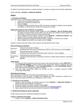 Secretaria da Fazenda do Estado de São Paulo                                         Emissor de NF-e

O cadastro de emitentes permite a inserção, alteração e exclusão e pesquisa dos emitentes cadastrados.

Acesso pelo Menu: Emitente -> Selecionar Emitente

Opções:

1 - Iniciando um Emitente
Opção para iniciar um Emitente para habilitar as demais funcionalidades da NF-e.
         1. Ir para a tela de Cadastro de Emitente
         2. Selecionar o emitente que deseja iniciar
         3. Clicar em Iniciar
         4. Os dados do Emitente (Razão Social, CNPJ e IE) serão carregados e exibidos na barra superior
            do Software, confirmando que o Emitente foi iniciado com sucesso.

Opção para seleção de outro emitente, se necessário
      1. Apenas para sair do emitente iniciado, acessar no menu Emitente -> Sair do Emitente Atual.
          Os dados do emitente (Razão social, CNPJ e IE) não serão mais exibidos na barra superior de
          informações, indicando que não há emitente selecionado.
      2. Para a seleção de outro emitente, acessar no menu Emitente -> Selecionar Emitente. Esta
          opção irá sair do emitente iniciado, caso haja algum iniciado.
      3. Na tela de pesquisa e seleção de emitente, buscar e selecionar o emitente a ser iniciado.
      4. Após a seleção do emitente a ser iniciado, clicar em Iniciar.

Quando o emitente não está iniciado, a barra superior não apresentará nenhum dado.

Filtro de Pesquisa de Emitente
               Preenchimento de até 14 dígitos;
CNPJ/CPF
               A pesquisa retornará todos os emitentes cujo CNPJ ou CPF inicie com o número digitado
Inscrição      Preenchimento de até 14 dígitos;
Estadual       A pesquisa retornará todos os emitentes cuja IE inicie com o número digitado
               Preenchimento de até 60 caracteres;
Nome/Razão
               A pesquisa retornará todos os emitentes cujo Nome ou Razão Social contenha a expressão
Social
               digitada

Observações:
   1. Os campos do filtro de pesquisa somam-se na busca: caso seja preenchido o campo CNPJ/CPF e o
      campo Inscrição Estadual, a busca utilizará os dois campos para realizar a pesquisa; caso seja
      preenchido o campo CNPJ/CPF, o campo Inscrição Estadual e o campo Nome/Razão Social, a
      busca utilizará os três campos para realizar a pesquisa
   2. Caso não sejam preenchidos dados nos campos do filtro, a pesquisa retornará TODOS
      os emitentes cadastrados

Resultados da pesquisa
Após a pesquisa, os emitentes encontrados são apresentados em uma lista.
Caso seja clicado o título da coluna, a listagem será ordenada em ordem crescente de acordo com a
coluna. Caso seja clicada novamente, será ordenada em ordem inversa.

2 - Inclusão de novo emitente
     1. Acessar a tela de cadastro de emitente através do menu Emitente -> Selecionar Emitente ou
         através da tela inicial na abertura do aplicativo
     2. Na tela de cadastro de emitente, acessar a opção Incluir
     3. Na tela de Inclusão de emitente, preencher corretamente os campos do emitente
     4. Após o preenchimento dos campos corretamente, selecionar a opção Incluir

3 - Detalhamento/Edição de cliente cadastrado

Existem duas formas para o detalhamento/edição de emitente:

a) Caso o emitente já foi iniciado
    1. Acessar o menu: Emitente -> Dados do Emitente Atual

                                                                                         Página 6 de 25
 