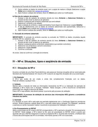 Secretaria da Fazenda do Estado de São Paulo                                         Emissor de NF-e
   2. Serão exibidos os dados do emitente atual, com a opção de realizar a Edição Selecionar a opção
      Editar para a edição dos campos do emitente
   3. Após finalizar a edição dos campos, clicar em Alterar para salvar as modificações

b) Pela tela de cadastro de emitente
    1. Acessar a tela de cadastro de emitente através do menu Emitente -> Selecionar Emitente ou
        através da tela inicial na abertura do aplicativo
    2. Realizar a pesquisa pelo emitente cadastrado que será editado
    3. Selecionar o emitente a ser editado;
    4. Após a seleção do emitente, a opção de Detalhar ficará disponível. Selecionar a opção Detalhar
    5. A tela de detalhamento com os dados do emitente selecionado será apresentada. Selecionar a
        opção Editar para a edição dos campos do emitente
    6. Após finalizar a edição dos campos, clicar em Alterar para salvar as modificações

4 - Exclusão de emitente cadastrado

IMPORTANTE: A exclusão do emitente acarreta na exclusão de TODOS os dados vinculados àquele
emitente (NF-e's, cadastros, etc).
    1. Acessar a tela de cadastro de emitente através do menu Emitente -> Selecionar Emitente ou
        através da tela inicial na abertura do aplicativo
    2. Realizar a pesquisa pelo(s) emitente(s) cadastrado(s) que será(ão) excluído(s);
    3. Selecionar o(s) emitente(s) a ser(em) excluído(s);
    4. Selecionar a opção Excluir
    5. Confirmar a exclusão

Ao excluir, deve-se confirmar a remoção do emitente.




IV – NF-e: Situações, tipos e seqüência de emissão

IV.1 - Situações da NF-e

Durante a emissão de uma Nota Fiscal eletrônica, esta passa por diversas situações até ser autorizada pela
Secretaria de Fazenda Estadual. Em resumo a NF-e assume as seguintes situações até a sua autorização:

1. Em Digitação
A NF-e que acaba de ser criada            e ainda      não   completamente   finalizada   com   os dados.
Pode ser editada a qualquer hora.

2. Validada
Apenas após a inserção de todas as informações necessárias da NF-e e a realização da operação de
Validação a NF-e ficará com a situação “Validada”. Nesta situação, a NF-e encontra-se corretamente
preenchida com relação à estrutura de dados.
Caso a NF-e seja editada, esta deverá passar novamente pelo processo de validação.

IMPORTANTE: O processo de validação da estrutura das informações NÃO garante a consistência
tributária dos dados.

3. Assinada
É a situação ao qual a NF-e está após ser assinada digitalmente com o Certificado Digital do contribuinte
emissor. Ainda é possível a edição desta NF-e, mas esta voltará para a situação "Em Digitação", perdendo
a assinatura e sendo necessário realizar novamente os processos de Validação e Assinatura.

4. Em Processamento na SEFAZ
Após a transmissão da NF-e para a SEFAZ correspondente, a NF-e ganhará a situação "Em processamento
na SEFAZ". Neste estágio, a NF-e estará na fila para ser processada na SEFAZ, tendo o usuário que
aguardar até que a SEFAZ recepcione e autorize a respectiva NF-e. Durante este momento, o Software fará
a busca das autorizações das NF-e's enviadas, informando quando a NF-e for autorizada.


                                                                                           Página 7 de 25
 