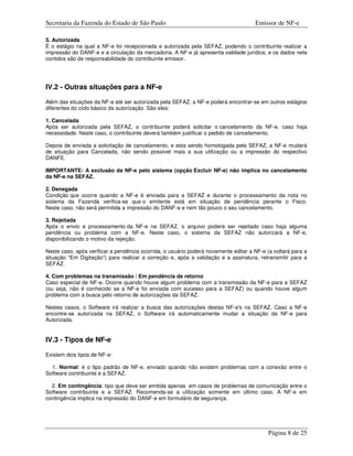 Secretaria da Fazenda do Estado de São Paulo                                         Emissor de NF-e

5. Autorizada
É o estágio na qual a NF-e foi recepcionada e autorizada pela SEFAZ, podendo o contribuinte realizar a
impressão do DANF-e e a circulação da mercadoria. A NF-e já apresenta validade jurídica, e os dados nela
contidos são de responsabilidade do contribuinte emissor.




IV.2 - Outras situações para a NF-e

Além das situações da NF-e até ser autorizada pela SEFAZ, a NF-e poderá encontrar-se em outros estágios
diferentes do ciclo básico da autorização. São eles:

1. Cancelada
Após ser autorizada pela SEFAZ, o contribuinte poderá solicitar o cancelamento da NF-e, caso haja
necessidade. Neste caso, o contribuinte deverá também justificar o pedido de cancelamento.

Depois de enviada a solicitação de cancelamento, e esta sendo homologada pela SEFAZ, a NF-e mudará
de situação para Cancelada, não sendo possível mais a sua utilização ou a impressão do respectivo
DANFE.

IMPORTANTE: A exclusão da NF-e pelo sistema (opção Excluir NF-e) não implica no cancelamento
da NF-e na SEFAZ.

2. Denegada
Condição que ocorre quando a NF-e é enviada para a SEFAZ e durante o processamento da nota no
sistema da Fazenda verifica-se que o emitente está em situação de pendência perante o Fisco.
Neste caso, não será permitida a impressão do DANF-e e nem tão pouco o seu cancelamento.

3. Rejeitada
Após o envio e processamento da NF-e na SEFAZ, o arquivo poderá ser rejeitado caso haja alguma
pendência ou problema com a NF-e. Neste caso, o sistema da SEFAZ não autorizará a NF-e,
disponibilizando o motivo da rejeição.

Neste caso, após verificar a pendência ocorrida, o usuário poderá novamente editar a NF-e (a voltará para a
situação “Em Digitação”) para realizar a correção e, após a validação e a assinatura, retransmitir para a
SEFAZ.

4. Com problemas na transmissão / Em pendência de retorno
Caso especial de NF-e. Ocorre quando houve algum problema com a transmissão da NF-e para a SEFAZ
(ou seja, não é conhecido se a NF-e foi enviada com sucesso para a SEFAZ) ou quando houve algum
problema com a busca pelo retorno de autorizações da SEFAZ.

Nestes casos, o Software irá realizar a busca das autorizações destas NF-e's na SEFAZ. Caso a NF-e
encontre-se autorizada na SEFAZ, o Software irá automaticamente mudar a situação da NF-e para
Autorizada.


IV.3 - Tipos de NF-e

Existem dois tipos de NF-e:

  1. Normal: é o tipo padrão de NF-e, enviado quando não existem problemas com a conexão entre o
Software contribuinte e a SEFAZ.

  2. Em contingência: tipo que deve ser emitida apenas em casos de problemas de comunicação entre o
Software contribuinte e a SEFAZ. Recomenda-se a utilização somente em último caso. A NF-e em
contingência implica na impressão do DANF-e em formulário de segurança.




                                                                                           Página 8 de 25
 