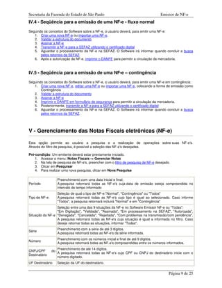 Secretaria da Fazenda do Estado de São Paulo                                        Emissor de NF-e
IV.4 - Seqüência para a emissão de uma NF-e - fluxo normal

Seguindo os conceitos do Software sobre a NF-e, o usuário deverá, para emitir uma NF-e:
   1. Criar uma nova NF-e ou importar uma NF-e.
   2. Validar a estrutura do documento
   3. Assinar a NF-e
   4. Transmitir a NF-e para a SEFAZ utilizando o certificado digital
   5. Aguardar o processamento da NF-e na SEFAZ. O Software irá informar quando concluir a busca
       pelos retornos da SEFAZ.
   6. Após a autorização da NF-e, imprimir o DANFE para permitir a circulação da mercadoria.



IV.5 - Seqüência para a emissão de uma NF-e – contingência

Seguindo os conceitos do Software sobre a NF-e, o usuário deverá, para emitir uma NF-e em contingência:
   1. Criar uma nova NF-e, editar uma NF-e ou importar uma NF-e, colocando a forma de emissão como
       Contingência
   2. Validar a estrutura do documento
   3. Assinar a NF-e
   4. Imprimir o DANFE em formulário de segurança para permitir a circulação da mercadoria.
   5. Posteriormente, transmitir a NF-e para a SEFAZ utilizando o certificado digital
   6. Aguardar o processamento da NF-e na SEFAZ. O Software irá informar quando concluir a busca
       pelos retornos da SEFAZ.




V - Gerenciamento das Notas Fiscais eletrônicas (NF-e)

Esta opção permite ao usuário a pesquisa e a realização de operações sobre suas NF-e's.
Através do filtro de pesquisa, é possível a seleção das NF-e's desejadas.

Pré-condição: Um emitente deverá estar previamente iniciado.
    1. Acessar o menu: Notas Fiscais -> Gerenciar Notas
    2. Na tela de pesquisa de NF-e's, preencher com o filtro de pesquisa de NF-e desejado.
    3. Clicar em Pesquisar
    4. Para realizar uma nova pesquisa, clicar em Nova Pesquisa

                    Preenchimento com uma data inicial e final;
Período             A pesquisa retornará todas as NF-e's cuja data de emissão esteja compreendida no
                    intervalo de tempo informado
                    Seleção de qual o tipo de NF-e:"Normal", "Contingência" ou "Todos"
Tipo de NF-e        A pesquisa retornará todas as NF-e's cujo tipo é igual ao selecionado. Caso informe
                    "Todos", a pesquisa retornará incluirá "Normal" e em "Contingência"
                 Seleção entre uma das 9 situações da NF-e no Software Emissor NF-e ou "Todas":
                 "Em Digitação", "Validada", "Assinada", "Em processamento na SEFAZ", "Autorizada",
Situação da NF-e "Denegada", "Cancelada", "Rejeitada", "Com problemas na transmissão/com pendência".
                 A pesquisa retornará todas as NF-e's cuja situação é igual a informada no filtro. Caso
                 deseje retornar todas as situações, informar "Todas".
                    Preenchimento com a série de até 3 dígitos.
Série
                    A pesquisa retornará todas as NF-e's da série informada.
                    Preenchimento com os números inicial e final de até 9 dígitos.
Número
                    A pesquisa retornará todas as NF-e's compreendidas entre os números informados.
                    Preenchimento de até 14 dígitos.
CNPJ/CPF       do
                    A pesquisa retornará todas as NF-e's cujo CPF ou CNPJ do destinatário inicie com o
Destinatário
                    número digitado.
UF Destinatário     Seleção da UF do destinatário.


                                                                                         Página 9 de 25
 