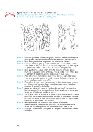 10
Ejercicio 2: Relevo de emociones (30 minutos)
Objetivo del ejercicio: Los niños aprenden a leer diferentes emociones
basados en las expresiones faciales de la gente.
Paso 1.	Divida al grupo en cuatro sub grupo, dejando distancia entre ellos,
para que no se interrumpan durante el desarrollo de la actividad.
Paso 2.	Pida a los grupos que hagan una fila uno detrás de otro.
Paso 3.	Explique a los grupos que van a hacer una pequeña competencia
entre ellos. El objetivo del juego es ver cual grupo es el más rápido
en pasar una emoción de un niño a otro sin usar palabras.
Paso 4.	Deje que los niños que están al frente de la fila en cada grupo
(numero 1), queden frente a Usted. Pida al resto de los niños que
se pongan de espaldas, así no podrán ver lo que pasa.
Paso 5.	Pida a los niños número uno que vayan a donde usted para que
vean una carta de las que preparó con una de las emociones. (o
susúrreles la emoción en el oído)
Paso 6.	Pida a los número 1 que regresen corriendo a sus grupos, toquen
en el hombro al número dos y cuando este se voltee, le deben
expresar la emoción sin hablar.
Paso 7.	Ahora los número 2 tocan el hombre del numero 3 y le muestran
la misma emoción, y así sucesivamente a los del grupo hasta que
todos los niños hayan tenido su turno.
Paso 8.	Tan pronto como al último de la fila le mostraron la emoción, déjelo
que corra hacia usted. El niño debe escoger la tarjeta que tiene la
emoción correcta. Si está correcto, el equipo gana un punto. Vaya
contando el puntaje de los 4 grupos.
Paso 9.	Repita el juego con un niño o niña nuevo de primeras;
preferiblemente tantas veces como sea necesario para darle a
todos los niños la oportunidad de ser el número 1 en la fila
Paso 10.	El grupo con el mayor puntaje en el campeón de las emociones en
la sesión!
 