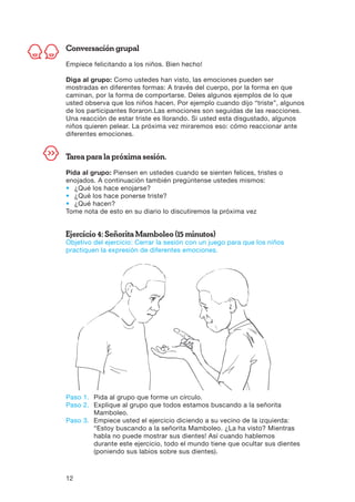 12
Conversación grupal
Empiece felicitando a los niños. Bien hecho!
Diga al grupo: Como ustedes han visto, las emociones pueden ser
mostradas en diferentes formas: A través del cuerpo, por la forma en que
caminan, por la forma de comportarse. Deles algunos ejemplos de lo que
usted observa que los niños hacen. Por ejemplo cuando dijo “triste”, algunos
de los participantes lloraron.Las emociones son seguidas de las reacciones.
Una reacción de estar triste es llorando. Si usted esta disgustado, algunos
niños quieren pelear. La próxima vez miraremos eso: cómo reaccionar ante
diferentes emociones.
Tarea para la próxima sesión.
Pida al grupo: Piensen en ustedes cuando se sienten felices, tristes o
enojados. A continuación también pregúntense ustedes mismos:
•	 ¿Qué los hace enojarse?
•	 ¿Qué los hace ponerse triste?
•	 ¿Qué hacen?
Tome nota de esto en su diario lo discutiremos la próxima vez
Ejercicio 4: Señorita Mamboleo (15 minutos)
Objetivo del ejercicio: Cerrar la sesión con un juego para que los niños
practiquen la expresión de diferentes emociones.
Paso 1.	Pida al grupo que forme un círculo.
Paso 2.	Explique al grupo que todos estamos buscando a la señorita
Mamboleo.
Paso 3.	Empiece usted el ejercicio diciendo a su vecino de la izquierda:
“Estoy buscando a la señorita Mamboleo. ¿La ha visto? Mientras
habla no puede mostrar sus dientes! Así cuando hablemos
durante este ejercicio, todo el mundo tiene que ocultar sus dientes
(poniendo sus labios sobre sus dientes).
 