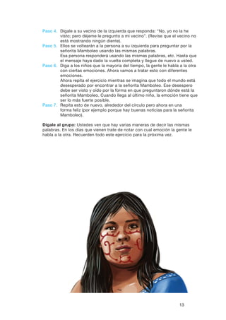 13
Paso 4.	Dígale a su vecino de la izquierda que responda: “No, yo no la he
visto; pero déjeme le pregunto a mi vecino”. (Revise que el vecino no
está mostrando ningún diente).
Paso 5.	Ellos se voltearán a la persona a su izquierda para preguntar por la
señorita Mamboleo usando las mismas palabras.
	Esa persona responderá usando las mismas palabras, etc. Hasta que
el mensaje haya dado la vuelta completa y llegue de nuevo a usted.
Paso 6.	Diga a los niños que la mayoría del tiempo, la gente le habla a la otra
con ciertas emociones. Ahora vamos a tratar esto con diferentes
emociones.
	Ahora repita el ejercicio mientras se imagina que todo el mundo está
desesperado por encontrar a la señorita Mamboleo. Ese desespero
debe ser visto y oído por la forma en que preguntaron dónde está la
señorita Mamboleo. Cuando llega al último niño, la emoción tiene que
ser lo más fuerte posible.
Paso 7.	Repita esto de nuevo, alrededor del círculo pero ahora en una
forma feliz (por ejemplo porque hay buenas noticias para la señorita
Mamboleo).
Dígale al grupo: Ustedes ven que hay varias maneras de decir las mismas
palabras. En los días que vienen trate de notar con cual emoción la gente le
habla a la otra. Recuerden todo este ejercicio para la próxima vez.
 