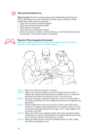16
Tarea para la próxima vez.
Diga al grupo: Por favor piense acerca de las diferentes emociones que
hemos discutidos hoy, como felicidad, tristeza, enojo, soledad y miedo.
Pregúntese usted mismo lo siguiente:
•	 ¿Que hace cuando se siente enojado?
•	 ¿Que hace cuando se siente triste?
•	 ¿Esa reacción le ayuda?
•	 ¿Eso hace que la situación mejore?
•	¿Cómo esa reacción afecta a otras personas- a otras personas les gusta
su reacción- o se sienten heridos o enojados?
Ejercicio 3 Pasa el pajarito (15 minutos)
Objetivo del ejercicio: Cerrar la sesión con un juego para que los niños
expresen lo que aprendieron en la sesión de hoy.
Paso 1.	Diga a los niños que formen un círculo.
Paso 2.	Diga a los niños que hagan una forma de taza con sus manos. Y
dígales que usted está sosteniendo un pajarito que va a pasar por
las manos de todos los niños del círculo, de uno en uno.
Paso 3.	Deje que el pajarito imaginario pase una vez por el círculo. Diga a
los niños que deben ser muy cuidadosos porque es un pajarito muy
pequeñito.
Paso 4.	Pase el pajarito de nuevo por el círculo y pida a los niños que le
susurren o le digan lo que aprendieron en la sesión de hoy o como
se sienten luego del trabajo de hoy; algo, como “hola, pajarito, hoy
me siento muy feliz”.
Paso 5.	Diga a los niños que el pajarito quiere volar pero que para hacerlo
necesita de su ayuda. Suavemente tire el pajarito dentro del círculo
hacia cada uno de los niños para que lo cojan.
Paso 6.	Deje que alguno de los niños tire el pajarito hacia el cielo y haga
que todos se despidan de él.
 