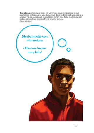 17
Diga al grupo: Gracias a todos por venir hoy, recuerden practicar lo que
aprendimos juntos para su vida diaria y sus deberes. Esto les traerá alegría a
ustedes y a los que están a su alrededor. Tomen nota de su experiencia, así
podrán compartirlas con nosotros la próxima semana.
Adiós a todos.
Me río mucho con
mis amigos
¡ Ellos me hacen
muy feliz!
 