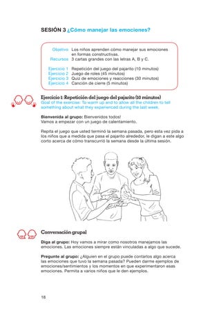 18
SESIÓN 3 ¿Cómo manejar las emociones?
Ejercicio 1: Repetición del juego del pajarito (10 minutos)
Goal of the exercise: To warm up and to allow all the children to tell
something about what they experienced during the last week.
Bienvenida al grupo: Bienvenidos todos!
Vamos a empezar con un juego de calentamiento.
Repita el juego que usted terminó la semana pasada, pero esta vez pida a
los niños que a medida que pasa el pajarito alrededor, le digan a este algo
corto acerca de cómo transcurrió la semana desde la última sesión.
Conversación grupal
Diga al grupo: Hoy vamos a mirar como nosotros manejamos las
emociones. Las emociones siempre están vinculadas a algo que sucede.
Pregunte al grupo: ¿Alguien en el grupo puede contarlos algo acerca
las emociones que tuvo la semana pasada? Pueden darme ejemplos de
emociones/sentimientos y los momentos en que experimentaron esas
emociones. Permita a varios niños que le den ejemplos.
	 Objetivo	 Los niños aprenden cómo manejar sus emociones
		 en formas constructivas.
	 Recursos	 3 cartas grandes con las letras A, B y C.
	 Ejercicio 1	 Repetición del juego del pajarito (10 minutos)
	 Ejercicio 2	 Juego de roles (45 minutos)
	 Ejercicio 3	 Quiz de emociones y reacciones (30 minutos)
	 Ejercicio 4	 Canción de cierre (5 minutos)
 