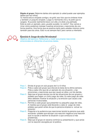 19
Dígale al grupo: Déjenme darles otro ejemplo (o usted puede usar ejemplos
dados por los niños):
Tu mamá estuvo enojada contigo y te gritó; eso hizo que te sintieras triste
y también un poquito enojado. Luego tu hermanita vino y le pidió que la
cargara. Te pusiste realmente bravo con ella y le diste una palmada.
Este es solo un ejemplo, pero ¿puede suceder, no cierto? Hoy vamos a
mirar cómo podemos manejar nuestras emociones y reacciones de una
forma positiva. Una forma que es positiva tanto para ustedes mismos como
también para los otros. Esto no es siempre fácil; pero vamos a intentarlo.
Ejercicio 2: Juego de roles (45 minutos)
Objetivo del ejercicio: Reflexionar y medir sus propias reacciones
emocionales en diferentes situaciones dadas.
Paso 1.	Divida el grupo en sub grupos de 5 o 6 niños
Paso 2.	Pida a cada sub grupo que discuta la tarea de la última semana.
Pida a cada niño que de un ejemplo de una situación, y las
emociones y reacciones que eso causó en ellos y en los demás.
Paso 3.	Deje que el grupo escoja una de las situaciones de sus grupos y
pídales que hagan un corto juego de roles. En este juego de roles
ellos deberán mostrar la situación y la emoción que causó a las
personas involucradas.
Paso 4.	Permita a cada grupo que presenten su pequeño juego de roles.
A medida que el grupo está llevando a cabo el juego de roles
pídales que paren antes de que la persona empiece a actuar su
emoción
Paso 5.	Pregunte a la audiencia que reacciones tendrá la persona que está
actuando- pídales que escojan una reacción negativa (una reacción
que no ayude a resolver la situación o que conduzca a más
problemas).
Paso 6.	Deje que el grupo en escena continúe su presentación y que actúe
con la reacción escogida por el público.
 