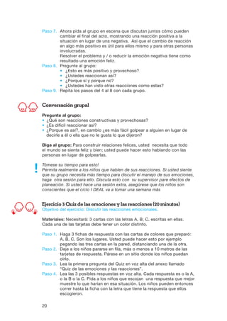 20
Paso 7.	Ahora pida al grupo en escena que discutan juntos cómo pueden
cambiar el final del acto, mostrando una reacción positiva a la
situación en lugar de una negativa. Así que el cambio de reacción
en algo más positivo es útil para ellos mismo y para otras personas
involucradas.
	Resolver el problema y / o reducir la emoción negativa tiene como
resultado una emoción feliz.
Paso 8.	 Pregunte al grupo:
	 •	 ¿Esto es más positivo y provechoso?
	 •	 ¿Ustedes reaccionan así?
	 •	 ¿Porque sí y porque no?
	 •	¿Ustedes han visto otras reacciones como estas?
Paso 9.	 Repita los pasos del 4 al 8 con cada grupo.
Conversación grupal
Pregunte al grupo:
•	 ¿Qué son reacciones constructivas y provechosas?
•	 ¿Es difícil reaccionar así?
•	¿Porque es así?, en cambio ¿es más fácil golpear a alguien en lugar de
decirle a él o ella que no le gusta lo que dijeron?
Diga al grupo: Para construir relaciones felices, usted necesita que todo
el mundo se sienta feliz y bien; usted puede hacer esto hablando con las
personas en lugar de golpearlas.
Tómese su tiempo para esto!
Permita realmente a los niños que hablen de sus reacciones. Si usted siente
que su grupo necesita más tiempo para discutir el manejo de sus emociones,
haga otra sesión para ello. Discuta esto con su supervisor pare efectos de
planeación. Si usted hace una sesión extra, asegúrese que los niños son
conscientes que el ciclo I DEAL va a tomar una semana más
Ejercicio 3 Quiz de las emociones y las reacciones (20 minutos)
Objetivo del ejercicio: Discutir las reacciones emocionales.
Materiales: Necesitará: 3 cartas con las letras A, B, C, escritas en ellas.
Cada una de las tarjetas debe tener un color distinto.
Paso 1.	Haga 3 fichas de respuesta con las cartas de colores que preparó:
A, B, C. Son los lugares. Usted puede hacer esto por ejemplo
pegando las tres cartas en la pared, distanciando una de la otra.
Paso 2.	Deje a los niños pararse en fila, más o menos a 10 metros de las
tarjetas de respuesta. Párese en un sitio donde los niños puedan
oírlo.
Paso 3.	Lea la primera pregunta del Quiz en voz alta del anexo llamado
“Quiz de las emociones y las reacciones”.
Paso 4.	Lea las 3 posibles respuestas en voz alta. Cada respuesta es o la A,
o la B o la C. Pida a los niños que escojan una respuesta que mejor
muestre lo que harían en esa situación. Los niños pueden entonces
correr hasta la ficha con la letra que tiene la respuesta que ellos
escogieron.
 