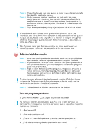 21
Paso 5.	Pregunte al grupo cuál cree que es la mejor respuesta (por ejemplo
la más útil y positiva) y porqué.
Paso 6.	De la respuesta positiva y explique por qué razón las otras
opciones no son correctas (por ejemplo no resolver el problema
podría hacer que la emoción creciera en lugar de desaparecer, lo
cual causa otra emoción negativa y hará que el problema sea más
grande etc.).
Paso 7.	Vaya a la siguiente pregunta y siga los pasos del 4 al 6 de Nuevo.
El propósito de este Quiz es hacer que los niños piensen. No es una
valoración para ver cuántos niños conocen la respuesta correcta; así que no
marque los resultados como un profesor lo hace en el colegio. En lugar de
ello trate de conseguir que la discusión de las reacciones a las emociones
entre los niños se dé.
Otra forma de hacer este Quiz es permitir a los niños que trabajen en
pequeños grupos y discutan las respuestas antes de escoger una.
Reflexión: Modulo evaluativo
Paso 1.	Pida a los participantes que se sienten en un círculo y explíqueles
que usted va a evaluar rápidamente el módulo junto con ellos.
Paso 2.	Explíqueles que usted va a tirar un balón a los participantes uno a
uno (de forma aleatoria y no muy despacio) haciéndoles preguntas
para evaluar el módulo.
Paso 3.	Siga el orden de las siguientes preguntas. Haga cada pregunta a
varias personas. Con algunas preguntas usted puede comparar
las respuestas con opiniones distintas de otros participantes que
quieran compartirlas.
En algunos casos a los participantes les puede resultar difícil decir lo que
no les gusta. Trate entonces de formular las preguntas de modo que los
participantes se sientan cómodos al responder.
Paso 4.	 Tome notas en el formato de evaluación del módulo.
Estas son preguntas para hacer:
0.	¿Qué hemos hecho? ¿Qué juegos o ejercicios recuerda?
No tiene que escribir las respuestas que den; esto es solo para que los
participantes refresquen su memoria, así sabrán que se va evaluar. Ayúdelos
cuando sea necesario.
1.	 ¿Que les gustó?
2.	 ¿Que no le gustó mucho?
3.	 ¿Que es la cosa más importante que usted piensa que aprendió?
4.	 ¿Qué más le hubiera gustado aprender de este tema?
 
