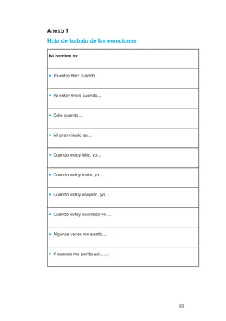 23
Anexo 1
Hoja de trabajo de las emociones
Mi nombre es:
•• Yo estoy feliz cuando…
•• Yo estoy triste cuando…
•• Odio cuando…
•• Mi gran miedo es…
•• Cuando estoy feliz, yo…
•• Cuando estoy triste, yo…
•• Cuando estoy enojado, yo…
•• Cuando estoy asustado yo….
•• Algunas veces me siento….
•• Y cuando me siento así…….
 