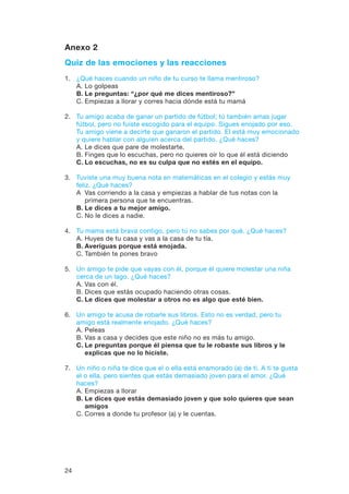 24
Anexo 2
Quiz de las emociones y las reacciones
1.	 ¿Qué haces cuando un niño de tu curso te llama mentiroso?
	 A.	Lo golpeas
	 B.	Le preguntas: “¿por qué me dices mentiroso?”
	 C.	Empiezas a llorar y corres hacia dónde está tu mamá
2.	Tu amigo acaba de ganar un partido de fútbol; tú también amas jugar
fútbol, pero no fuiste escogido para el equipo. Sigues enojado por eso.
Tu amigo viene a decirte que ganaron el partido. El está muy emocionado
y quiere hablar con alguien acerca del partido. ¿Qué haces?
	 A.	Le dices que pare de molestarte.
	 B.	Finges que lo escuchas, pero no quieres oír lo que él está diciendo
	C.	Lo escuchas, no es su culpa que no estés en el equipo.
3.	Tuviste una muy buena nota en matemáticas en el colegio y estás muy
feliz. ¿Qué haces?
	 A	Vas corriendo a la casa y empiezas a hablar de tus notas con la
primera persona que te encuentras.
	 B.	Le dices a tu mejor amigo.
	 C.	No le dices a nadie.
4.	 Tu mama está brava contigo, pero tú no sabes por qué. ¿Qué haces?
	 A.	Huyes de tu casa y vas a la casa de tu tía.
	 B.	Averiguas porque está enojada.
	 C.	También te pones bravo
5.	Un amigo te pide que vayas con él, porque él quiere molestar una niña
cerca de un lago. ¿Qué haces?
	 A.	Vas con él.
	 B.	Dices que estás ocupado haciendo otras cosas.
	C.	Le dices que molestar a otros no es algo que esté bien.
6.	Un amigo te acusa de robarle sus libros. Esto no es verdad, pero tu
amigo está realmente enojado. ¿Qué haces?
	 A.	Peleas
	 B.	Vas a casa y decides que este niño no es más tu amigo.
	C.	Le preguntas porque él piensa que tu le robaste sus libros y le
explicas que no lo hiciste.
7.	 Un niño o niña te dice que el o ella está enamorado (a) de ti. A ti te gusta
el o ella, pero sientes que estás demasiado joven para el amor. ¿Qué
haces?
	 A.	Empiezas a llorar
	 B.	Le dices que estás demasiado joven y que solo quieres que sean
amigos
	 C.	Corres a donde tu profesor (a) y le cuentas.
 