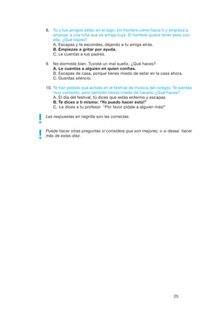 25
8.	 Tú y tus amigos están en el lago. Un hombre viene hacia ti y empieza a
empujar a una niña que es amiga tuya. El hombre quiere tener sexo con
ella. ¿Qué haces?
	 A.	Escapas y te escondes, dejando a tu amiga atrás.
	 B.	Empiezas a gritar por ayuda.
	 C.	Le cuentas a tus padres.
9.	 No dormiste bien. Tuviste un mal sueño. ¿Qué haces?
	A.	Le cuentas a alguien en quien confías.
	 B.	Escapas de casa, porque tienes miedo de estar en la casa ahora.
	 C.	Guardas silencio.
10. 	Te han pedido que actúes en el festival de música del colegio. Te sientes
muy contento, pero también tienes miedo de hacerlo ¿Qué haces?
	 A.	El día del festival, tú dices que estás enfermo y escapas.
	 B.	Te dices a ti mismo: “Yo puedo hacer esto!”
	 C. 	Le dices a tu profesor “Por favor pídale a alguien más!”
Las respuestas en negrilla son las correctas.
Puede hacer otras preguntas si considera que son mejores, o si desea hacer
más de estas diez.
 