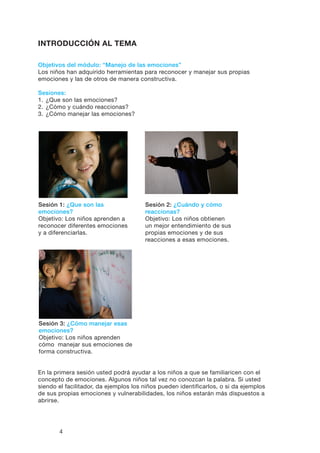 4
INTRODUCCIÓN AL TEMA
Objetivos del módulo: “Manejo de las emociones”
Los niños han adquirido herramientas para reconocer y manejar sus propias
emociones y las de otros de manera constructiva.
Sesiones:
1.	¿Que son las emociones?
2.	¿Cómo y cuándo reaccionas?
3.	¿Cómo manejar las emociones?
Sesión 2: ¿Cuándo y cómo
reaccionas?
Objetivo: Los niños obtienen
un mejor entendimiento de sus
propias emociones y de sus
reacciones a esas emociones.
Sesión 3: ¿Cómo manejar esas
emociones?
Objetivo: Los niños aprenden
cómo manejar sus emociones de
forma constructiva.
Sesión 1: ¿Que son las
emociones?
Objetivo: Los niños aprenden a
reconocer diferentes emociones
y a diferenciarlas.
En la primera sesión usted podrá ayudar a los niños a que se familiaricen con el
concepto de emociones. Algunos niños tal vez no conozcan la palabra. Si usted
siendo el facilitador, da ejemplos los niños pueden identificarlos, o si da ejemplos
de sus propias emociones y vulnerabilidades, los niños estarán más dispuestos a
abrirse.
 