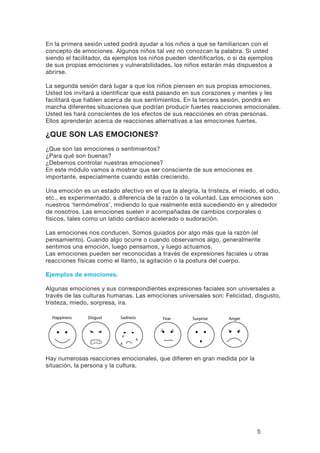 5
En la primera sesión usted podrá ayudar a los niños a que se familiaricen con el
concepto de emociones. Algunos niños tal vez no conozcan la palabra. Si usted
siendo el facilitador, da ejemplos los niños pueden identificarlos, o si da ejemplos
de sus propias emociones y vulnerabilidades, los niños estarán más dispuestos a
abrirse.
La segunda sesión dará lugar a que los niños piensen en sus propias emociones.
Usted los invitará a identificar que está pasando en sus corazones y mentes y les
facilitará que hablen acerca de sus sentimientos. En la tercera sesión, pondrá en
marcha diferentes situaciones que podrían producir fuertes reacciones emocionales.
Usted les hará conscientes de los efectos de sus reacciones en otras personas.
Ellos aprenderán acerca de reacciones alternativas a las emociones fuertes.
¿Que son las emociones?
¿Que son las emociones o sentimientos?
¿Para qué son buenas?
¿Debemos controlar nuestras emociones?
En este módulo vamos a mostrar que ser consciente de sus emociones es
importante, especialmente cuando estás creciendo.
Una emoción es un estado afectivo en el que la alegría, la tristeza, el miedo, el odio,
etc., es experimentado, a diferencia de la razón o la voluntad. Las emociones son
nuestros ‘termómetros’, midiendo lo que realmente está sucediendo en y alrededor
de nosotros. Las emociones suelen ir acompañadas de cambios corporales o
físicos, tales como un latido cardiaco acelerado o sudoración.
Las emociones nos conducen. Somos guiados por algo más que la razón (el
pensamiento). Cuando algo ocurre o cuando observamos algo, generalmente
sentimos una emoción, luego pensamos, y luego actuamos.
Las emociones pueden ser reconocidas a través de expresiones faciales u otras
reacciones físicas como el llanto, la agitación o la postura del cuerpo.
Ejemplos de emociones.
Algunas emociones y sus correspondientes expresiones faciales son universales a
través de las culturas humanas. Las emociones universales son: Felicidad, disgusto,
tristeza, miedo, sorpresa, ira.
Happiness
Fear Surprise Anger
Disgust Sadness
Hay numerosas reacciones emocionales, que difieren en gran medida por la
situación, la persona y la cultura.
Happiness
Fear Surprise Anger
Disgust Sadness
 