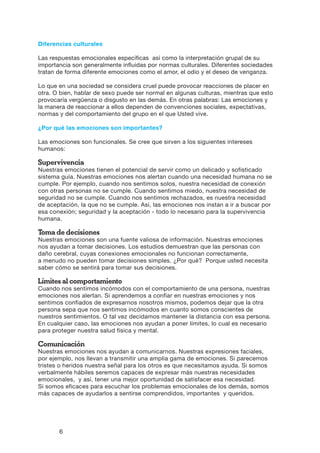 6
Diferencias culturales
Las respuestas emocionales específicas así como la interpretación grupal de su
importancia son generalmente influidas por normas culturales. Diferentes sociedades
tratan de forma diferente emociones como el amor, el odio y el deseo de venganza.
Lo que en una sociedad se considera cruel puede provocar reacciones de placer en
otra. O bien, hablar de sexo puede ser normal en algunas culturas, mientras que esto
provocaría vergüenza o disgusto en las demás. En otras palabras: Las emociones y
la manera de reaccionar a ellos dependen de convenciones sociales, expectativas,
normas y del comportamiento del grupo en el que Usted vive.
¿Por qué las emociones son importantes?
Las emociones son funcionales. Se cree que sirven a los siguientes intereses
humanos:
Supervivencia
Nuestras emociones tienen el potencial de servir como un delicado y sofisticado
sistema guía. Nuestras emociones nos alertan cuando una necesidad humana no se
cumple. Por ejemplo, cuando nos sentimos solos, nuestra necesidad de conexión
con otras personas no se cumple. Cuando sentimos miedo, nuestra necesidad de
seguridad no se cumple. Cuando nos sentimos rechazados, es nuestra necesidad
de aceptación, la que no se cumple. Así, las emociones nos instan a ir a buscar por
esa conexión; seguridad y la aceptación - todo lo necesario para la supervivencia
humana.
Toma de decisiones
Nuestras emociones son una fuente valiosa de información. Nuestras emociones
nos ayudan a tomar decisiones. Los estudios demuestran que las personas con
daño cerebral, cuyas conexiones emocionales no funcionan correctamente,
a menudo no pueden tomar decisiones simples. ¿Por qué? Porque usted necesita
saber cómo se sentirá para tomar sus decisiones.
Límites al comportamiento
Cuando nos sentimos incómodos con el comportamiento de una persona, nuestras
emociones nos alertan. Si aprendemos a confiar en nuestras emociones y nos
sentimos confiados de expresarnos nosotros mismos, podemos dejar que la otra
persona sepa que nos sentimos incómodos en cuanto somos conscientes de
nuestros sentimientos. O tal vez decidamos mantener la distancia con esa persona.
En cualquier caso, las emociones nos ayudan a poner límites, lo cual es necesario
para proteger nuestra salud física y mental.
Comunicación
Nuestras emociones nos ayudan a comunicarnos. Nuestras expresiones faciales,
por ejemplo, nos llevan a transmitir una amplia gama de emociones. Si parecemos
tristes o heridos nuestra señal para los otros es que necesitamos ayuda. Si somos
verbalmente hábiles seremos capaces de expresar más nuestras necesidades
emocionales, y así, tener una mejor oportunidad de satisfacer esa necesidad.
Si somos eficaces para escuchar los problemas emocionales de los demás, somos
más capaces de ayudarlos a sentirse comprendidos, importantes y queridos.
 