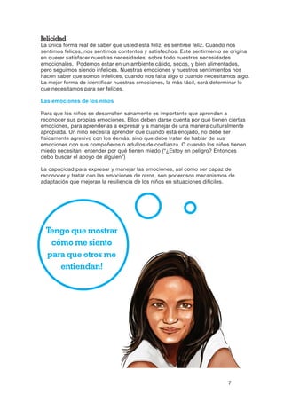7
Tengo que mostrar
cómo me siento
para que otros me
entiendan!
Felicidad
La única forma real de saber que usted está feliz, es sentirse feliz. Cuando nos
sentimos felices, nos sentimos contentos y satisfechos. Este sentimiento se origina
en querer satisfacer nuestras necesidades, sobre todo nuestras necesidades
emocionales. Podemos estar en un ambiente cálido, secos, y bien alimentados,
pero seguimos siendo infelices. Nuestras emociones y nuestros sentimientos nos
hacen saber que somos infelices, cuando nos falta algo o cuando necesitamos algo.
La mejor forma de identificar nuestras emociones, la más fácil, será determinar lo
que necesitamos para ser felices.
Las emociones de los niños
Para que los niños se desarrollen sanamente es importante que aprendan a
reconocer sus propias emociones. Ellos deben darse cuenta por qué tienen ciertas
emociones, para aprenderlas a expresar y a manejar de una manera culturalmente
apropiada. Un niño necesita aprender que cuando está enojado, no debe ser
físicamente agresivo con los demás, sino que debe tratar de hablar de sus
emociones con sus compañeros o adultos de confianza. O cuando los niños tienen
miedo necesitan entender por qué tienen miedo (“¿Estoy en peligro? Entonces
debo buscar el apoyo de alguien”)
La capacidad para expresar y manejar las emociones, así como ser capaz de
reconocer y tratar con las emociones de otros, son poderosos mecanismos de
adaptación que mejoran la resiliencia de los niños en situaciones difíciles.
 
