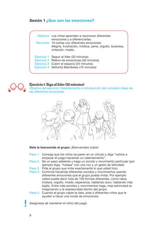 8
Sesión 1 ¿Que son las emociones?
Ejercicio 1: Siga al líder (20 minutos)
Objetivo del ejercicio: Calentamiento e introducción del concepto (idea) de
las diferentes emociones.
Dele la bienvenida al grupo: ¡Bienvenidos todos!
Paso 1.	Consiga que los niños se paren en un círculo y diga “vamos a
empezar el juego haciendo un calentamiento”.
Paso 2.	De un paso adelante y haga un sonido y movimiento particular (por
ejemplo diga, “holaaa” con una voz y un gesto de felicidad)
Paso 3.	Pida al grupo que imite exactamente lo que usted hizo.
Paso 4.	Continúe hacienda diferentes sonidos y movimientos usando
diferentes emociones que el grupo pueda imitar. Por ejemplo
usted puede decir hola de 100 formas diferentes, como rabia,
tristeza, orgullo, miedo, esperanza, hablando duro, hablando más
bajito. Entre más sonidos y movimientos haga, mas estimulará la
imaginación y la expresividad dentro del grupo.
Paso 5.	Cuando el grupo capte la idea, pida a diferentes niños que le
ayuden a hacer una ronda de emociones.
Asegúrese de mantener el ritmo del juego
	 Objetivo	 Los niños aprenden a reconocer diferentes
		 emociones y a diferenciarlas.
	Recursos	 10 cartas con diferentes emociones:
		 Alegría, frustración, tristeza, pena, orgullo, sorpresa,
		 irritación, miedo.
	 Ejercicio 1	 Seguir al líder (20 minutos)
	 Ejercicio 2	 Relevo de emociones (30 minutos)
	 Ejercicio 3	 Cubrir el espacio (25 minutos)
	 Ejercicio 4	 Señorita Mamboleo (15 minutos)
 