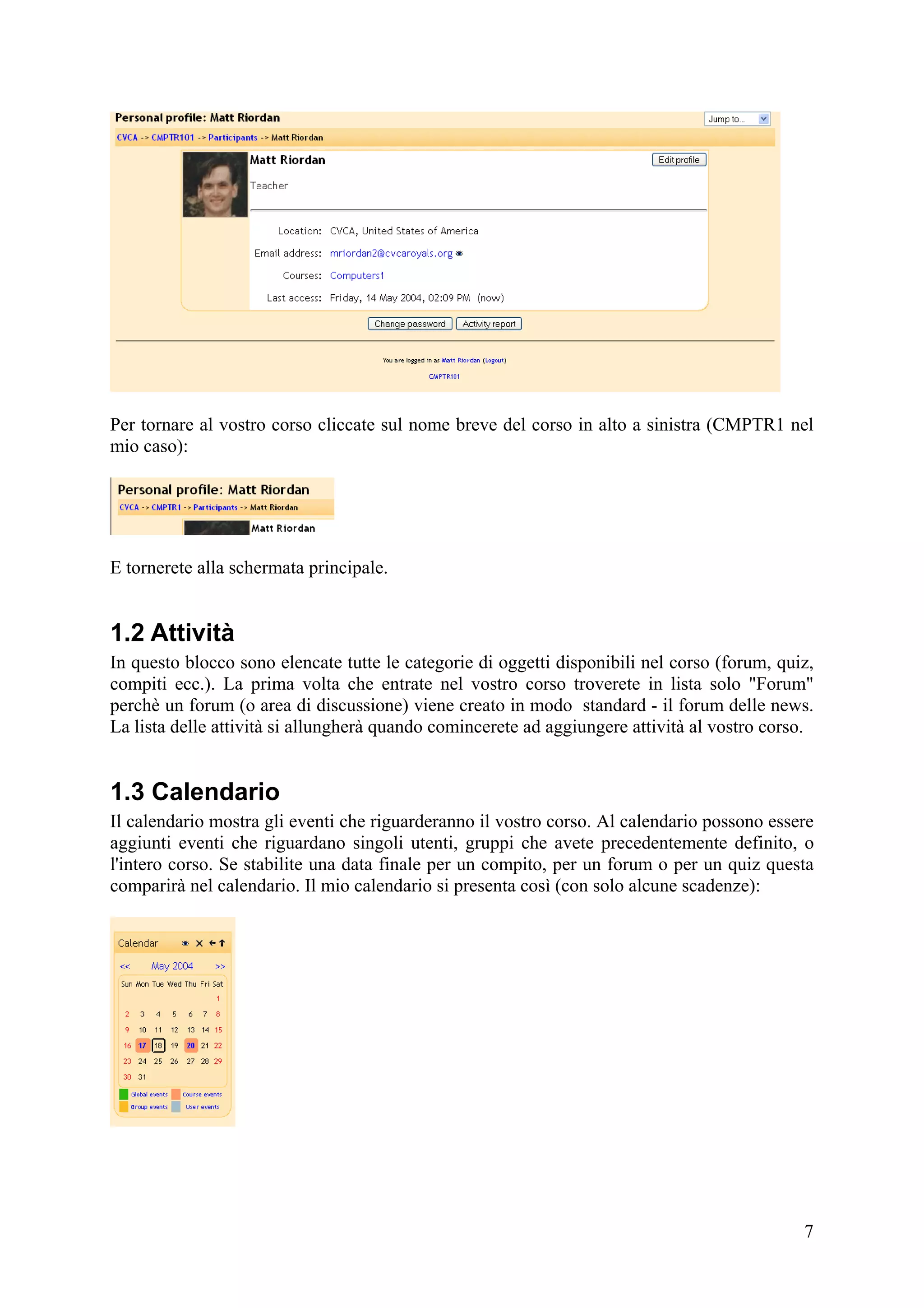 Per tornare al vostro corso cliccate sul nome breve del corso in alto a sinistra (CMPTR1 nel
mio caso):




E tornerete alla schermata principale.


1.2 Attività
In questo blocco sono elencate tutte le categorie di oggetti disponibili nel corso (forum, quiz,
compiti ecc.). La prima volta che entrate nel vostro corso troverete in lista solo "Forum"
perchè un forum (o area di discussione) viene creato in modo standard - il forum delle news.
La lista delle attività si allungherà quando comincerete ad aggiungere attività al vostro corso.


1.3 Calendario
Il calendario mostra gli eventi che riguarderanno il vostro corso. Al calendario possono essere
aggiunti eventi che riguardano singoli utenti, gruppi che avete precedentemente definito, o
l'intero corso. Se stabilite una data finale per un compito, per un forum o per un quiz questa
comparirà nel calendario. Il mio calendario si presenta così (con solo alcune scadenze):




                                                                                              7
 