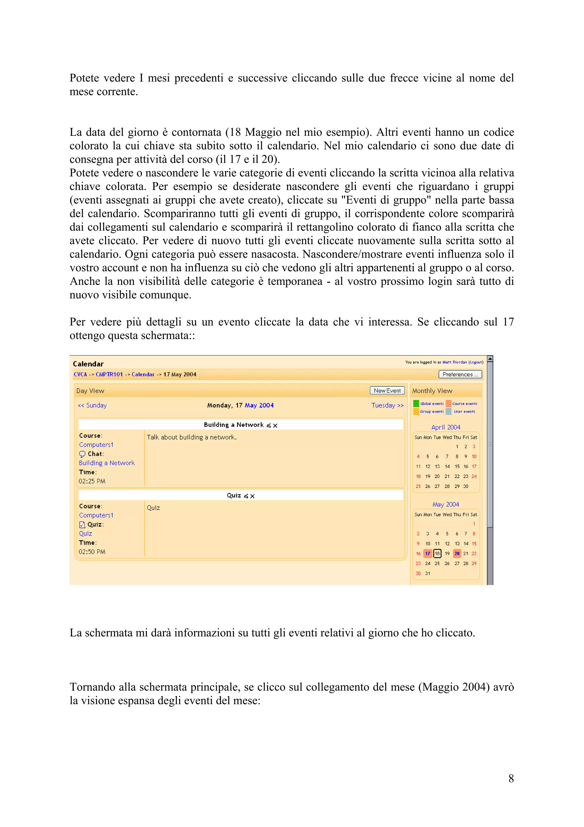Potete vedere I mesi precedenti e successive cliccando sulle due frecce vicine al nome del
mese corrente.


La data del giorno è contornata (18 Maggio nel mio esempio). Altri eventi hanno un codice
colorato la cui chiave sta subito sotto il calendario. Nel mio calendario ci sono due date di
consegna per attività del corso (il 17 e il 20).
Potete vedere o nascondere le varie categorie di eventi cliccando la scritta vicinoa alla relativa
chiave colorata. Per esempio se desiderate nascondere gli eventi che riguardano i gruppi
(eventi assegnati ai gruppi che avete creato), cliccate su "Eventi di gruppo" nella parte bassa
del calendario. Scompariranno tutti gli eventi di gruppo, il corrispondente colore scomparirà
dai collegamenti sul calendario e scomparirà il rettangolino colorato di fianco alla scritta che
avete cliccato. Per vedere di nuovo tutti gli eventi cliccate nuovamente sulla scritta sotto al
calendario. Ogni categoria può essere nasacosta. Nascondere/mostrare eventi influenza solo il
vostro account e non ha influenza su ciò che vedono gli altri appartenenti al gruppo o al corso.
Anche la non visibilità delle categorie è temporanea - al vostro prossimo login sarà tutto di
nuovo visibile comunque.

Per vedere più dettagli su un evento cliccate la data che vi interessa. Se cliccando sul 17
ottengo questa schermata::




La schermata mi darà informazioni su tutti gli eventi relativi al giorno che ho cliccato.



Tornando alla schermata principale, se clicco sul collegamento del mese (Maggio 2004) avrò
la visione espansa degli eventi del mese:




                                                                                                8
 