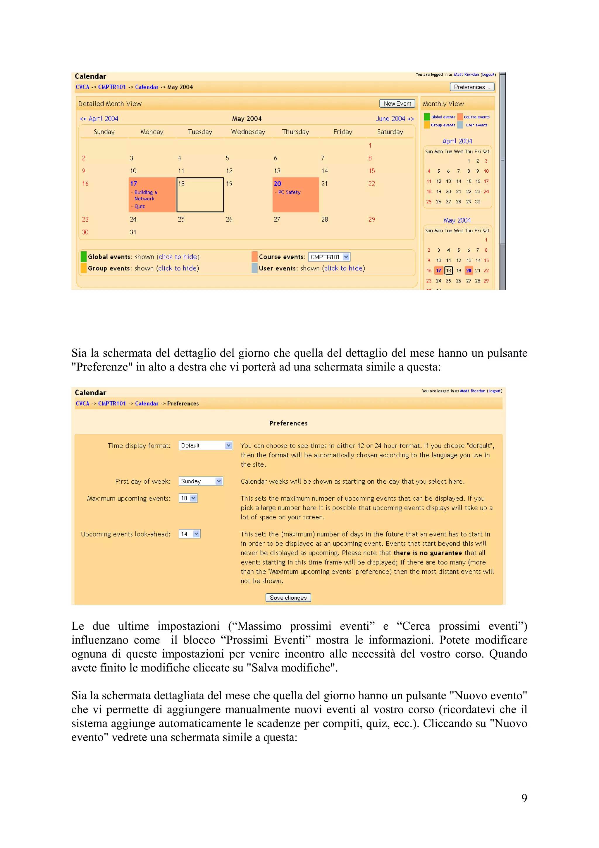 Sia la schermata del dettaglio del giorno che quella del dettaglio del mese hanno un pulsante
"Preferenze" in alto a destra che vi porterà ad una schermata simile a questa:




Le due ultime impostazioni (“Massimo prossimi eventi” e “Cerca prossimi eventi”)
influenzano come il blocco “Prossimi Eventi” mostra le informazioni. Potete modificare
ognuna di queste impostazioni per venire incontro alle necessità del vostro corso. Quando
avete finito le modifiche cliccate su "Salva modifiche".

Sia la schermata dettagliata del mese che quella del giorno hanno un pulsante "Nuovo evento"
che vi permette di aggiungere manualmente nuovi eventi al vostro corso (ricordatevi che il
sistema aggiunge automaticamente le scadenze per compiti, quiz, ecc.). Cliccando su "Nuovo
evento" vedrete una schermata simile a questa:




                                                                                           9
 