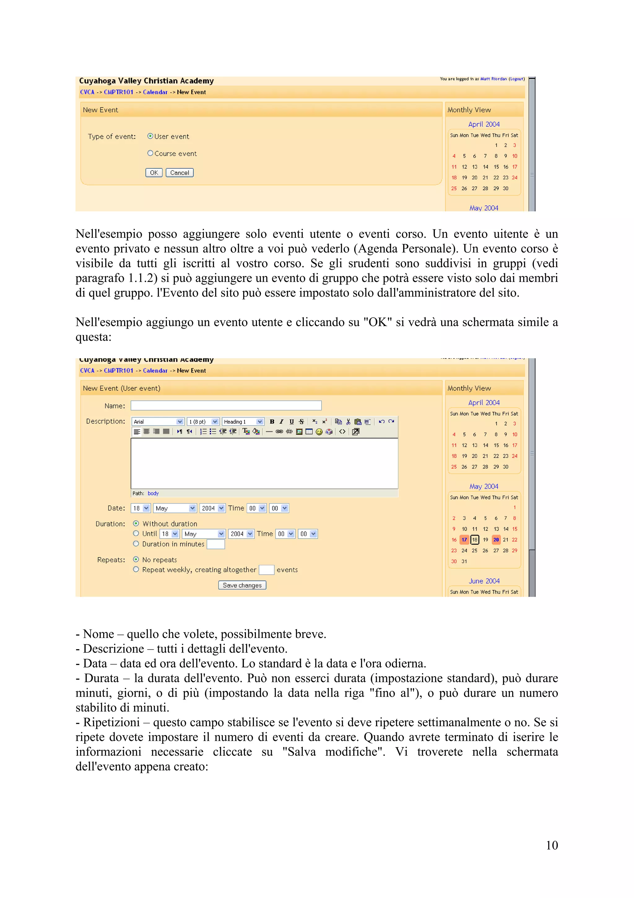 Nell'esempio posso aggiungere solo eventi utente o eventi corso. Un evento uitente è un
evento privato e nessun altro oltre a voi può vederlo (Agenda Personale). Un evento corso è
visibile da tutti gli iscritti al vostro corso. Se gli srudenti sono suddivisi in gruppi (vedi
paragrafo 1.1.2) si può aggiungere un evento di gruppo che potrà essere visto solo dai membri
di quel gruppo. l'Evento del sito può essere impostato solo dall'amministratore del sito.

Nell'esempio aggiungo un evento utente e cliccando su "OK" si vedrà una schermata simile a
questa:




- Nome – quello che volete, possibilmente breve.
- Descrizione – tutti i dettagli dell'evento.
- Data – data ed ora dell'evento. Lo standard è la data e l'ora odierna.
- Durata – la durata dell'evento. Può non esserci durata (impostazione standard), può durare
minuti, giorni, o di più (impostando la data nella riga "fino al"), o può durare un numero
stabilito di minuti.
- Ripetizioni – questo campo stabilisce se l'evento si deve ripetere settimanalmente o no. Se si
ripete dovete impostare il numero di eventi da creare. Quando avrete terminato di iserire le
informazioni necessarie cliccate su "Salva modifiche". Vi troverete nella schermata
dell'evento appena creato:




                                                                                             10
 