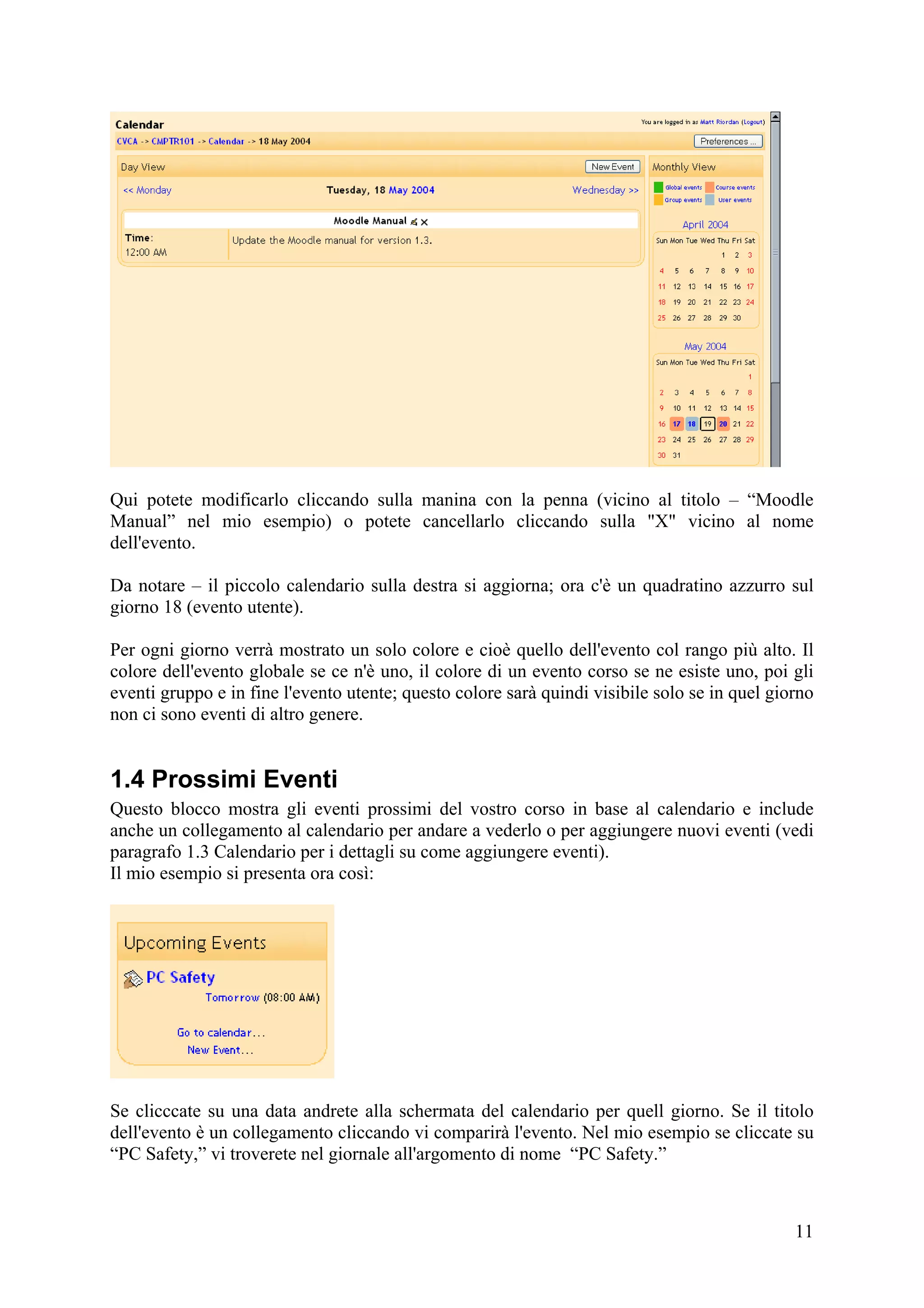 Qui potete modificarlo cliccando sulla manina con la penna (vicino al titolo – “Moodle
Manual” nel mio esempio) o potete cancellarlo cliccando sulla "X" vicino al nome
dell'evento.

Da notare – il piccolo calendario sulla destra si aggiorna; ora c'è un quadratino azzurro sul
giorno 18 (evento utente).

Per ogni giorno verrà mostrato un solo colore e cioè quello dell'evento col rango più alto. Il
colore dell'evento globale se ce n'è uno, il colore di un evento corso se ne esiste uno, poi gli
eventi gruppo e in fine l'evento utente; questo colore sarà quindi visibile solo se in quel giorno
non ci sono eventi di altro genere.


1.4 Prossimi Eventi
Questo blocco mostra gli eventi prossimi del vostro corso in base al calendario e include
anche un collegamento al calendario per andare a vederlo o per aggiungere nuovi eventi (vedi
paragrafo 1.3 Calendario per i dettagli su come aggiungere eventi).
Il mio esempio si presenta ora così:




Se clicccate su una data andrete alla schermata del calendario per quell giorno. Se il titolo
dell'evento è un collegamento cliccando vi comparirà l'evento. Nel mio esempio se cliccate su
“PC Safety,” vi troverete nel giornale all'argomento di nome “PC Safety.”



                                                                                               11
 