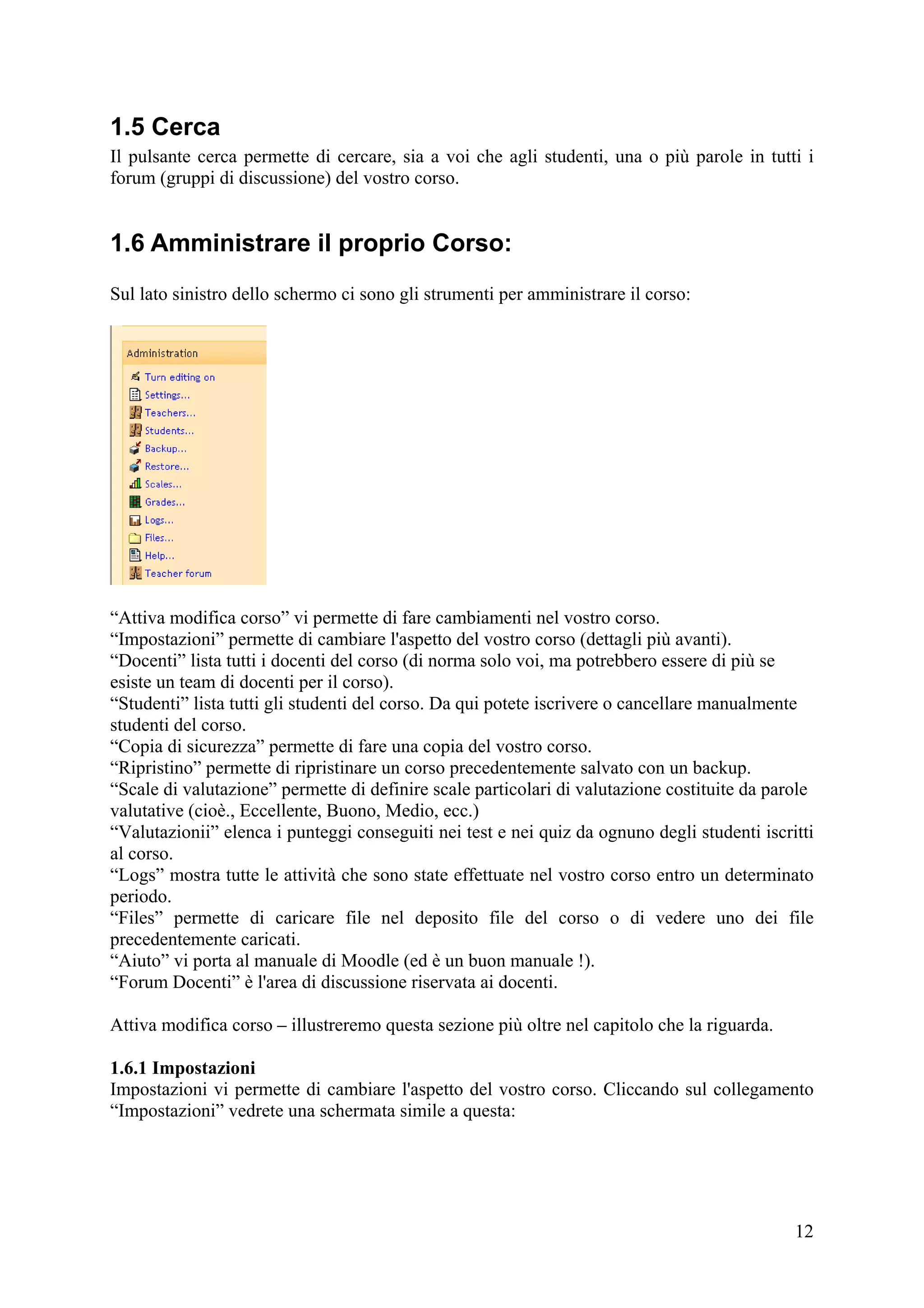 1.5 Cerca
Il pulsante cerca permette di cercare, sia a voi che agli studenti, una o più parole in tutti i
forum (gruppi di discussione) del vostro corso.


1.6 Amministrare il proprio Corso:
Sul lato sinistro dello schermo ci sono gli strumenti per amministrare il corso:




“Attiva modifica corso” vi permette di fare cambiamenti nel vostro corso.
“Impostazioni” permette di cambiare l'aspetto del vostro corso (dettagli più avanti).
“Docenti” lista tutti i docenti del corso (di norma solo voi, ma potrebbero essere di più se
esiste un team di docenti per il corso).
“Studenti” lista tutti gli studenti del corso. Da qui potete iscrivere o cancellare manualmente
studenti del corso.
“Copia di sicurezza” permette di fare una copia del vostro corso.
“Ripristino” permette di ripristinare un corso precedentemente salvato con un backup.
“Scale di valutazione” permette di definire scale particolari di valutazione costituite da parole
valutative (cioè., Eccellente, Buono, Medio, ecc.)
“Valutazionii” elenca i punteggi conseguiti nei test e nei quiz da ognuno degli studenti iscritti
al corso.
“Logs” mostra tutte le attività che sono state effettuate nel vostro corso entro un determinato
periodo.
“Files” permette di caricare file nel deposito file del corso o di vedere uno dei file
precedentemente caricati.
“Aiuto” vi porta al manuale di Moodle (ed è un buon manuale !).
“Forum Docenti” è l'area di discussione riservata ai docenti.

Attiva modifica corso – illustreremo questa sezione più oltre nel capitolo che la riguarda.

1.6.1 Impostazioni
Impostazioni vi permette di cambiare l'aspetto del vostro corso. Cliccando sul collegamento
“Impostazioni” vedrete una schermata simile a questa:




                                                                                              12
 