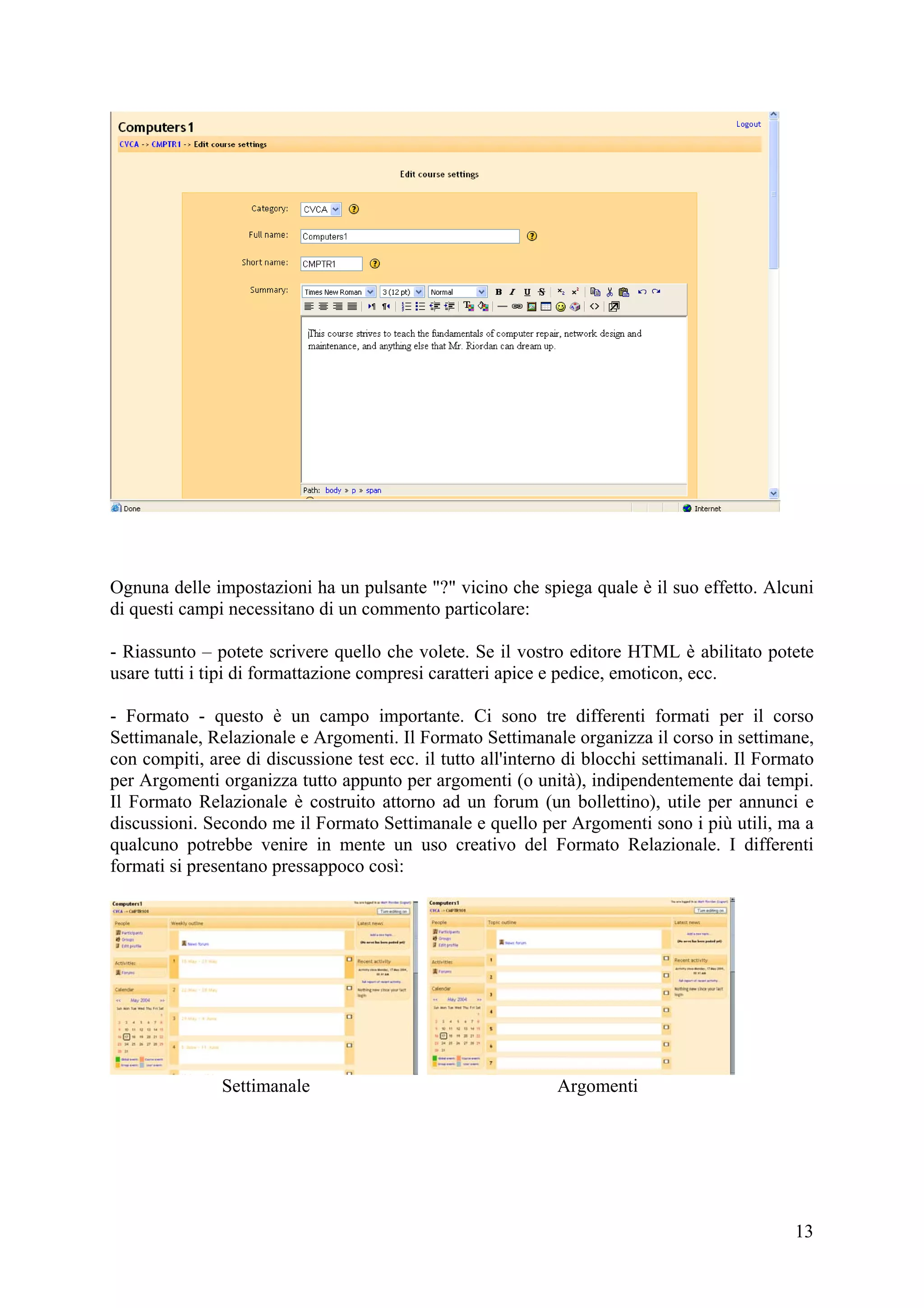 Ognuna delle impostazioni ha un pulsante "?" vicino che spiega quale è il suo effetto. Alcuni
di questi campi necessitano di un commento particolare:

- Riassunto – potete scrivere quello che volete. Se il vostro editore HTML è abilitato potete
usare tutti i tipi di formattazione compresi caratteri apice e pedice, emoticon, ecc.

- Formato - questo è un campo importante. Ci sono tre differenti formati per il corso
Settimanale, Relazionale e Argomenti. Il Formato Settimanale organizza il corso in settimane,
con compiti, aree di discussione test ecc. il tutto all'interno di blocchi settimanali. Il Formato
per Argomenti organizza tutto appunto per argomenti (o unità), indipendentemente dai tempi.
Il Formato Relazionale è costruito attorno ad un forum (un bollettino), utile per annunci e
discussioni. Secondo me il Formato Settimanale e quello per Argomenti sono i più utili, ma a
qualcuno potrebbe venire in mente un uso creativo del Formato Relazionale. I differenti
formati si presentano pressappoco così:




               Settimanale                                    Argomenti




                                                                                               13
 