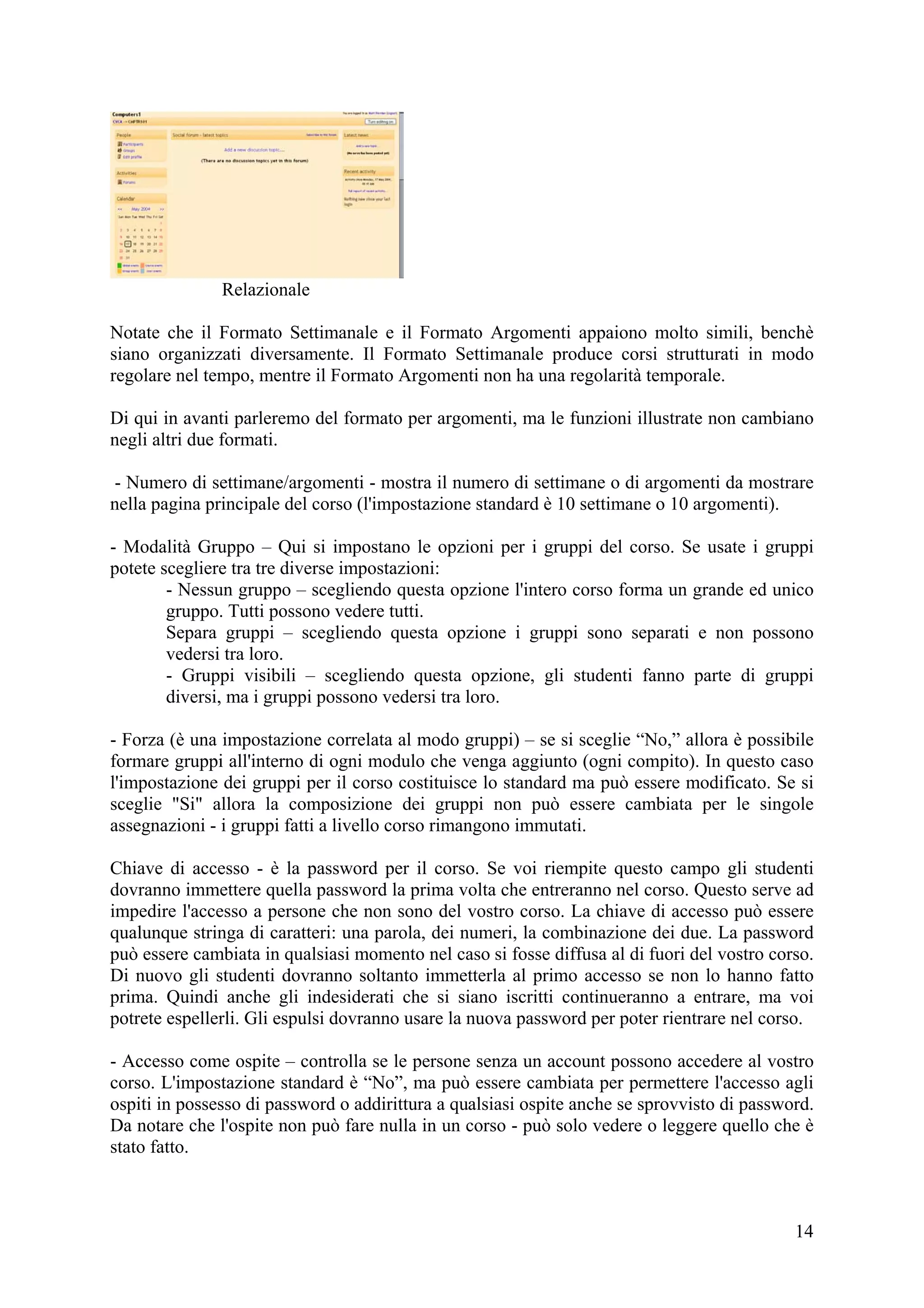 Relazionale

Notate che il Formato Settimanale e il Formato Argomenti appaiono molto simili, benchè
siano organizzati diversamente. Il Formato Settimanale produce corsi strutturati in modo
regolare nel tempo, mentre il Formato Argomenti non ha una regolarità temporale.

Di qui in avanti parleremo del formato per argomenti, ma le funzioni illustrate non cambiano
negli altri due formati.

- Numero di settimane/argomenti - mostra il numero di settimane o di argomenti da mostrare
nella pagina principale del corso (l'impostazione standard è 10 settimane o 10 argomenti).

- Modalità Gruppo – Qui si impostano le opzioni per i gruppi del corso. Se usate i gruppi
potete scegliere tra tre diverse impostazioni:
        - Nessun gruppo – scegliendo questa opzione l'intero corso forma un grande ed unico
        gruppo. Tutti possono vedere tutti.
        Separa gruppi – scegliendo questa opzione i gruppi sono separati e non possono
        vedersi tra loro.
        - Gruppi visibili – scegliendo questa opzione, gli studenti fanno parte di gruppi
        diversi, ma i gruppi possono vedersi tra loro.

- Forza (è una impostazione correlata al modo gruppi) – se si sceglie “No,” allora è possibile
formare gruppi all'interno di ogni modulo che venga aggiunto (ogni compito). In questo caso
l'impostazione dei gruppi per il corso costituisce lo standard ma può essere modificato. Se si
sceglie "Si" allora la composizione dei gruppi non può essere cambiata per le singole
assegnazioni - i gruppi fatti a livello corso rimangono immutati.

Chiave di accesso - è la password per il corso. Se voi riempite questo campo gli studenti
dovranno immettere quella password la prima volta che entreranno nel corso. Questo serve ad
impedire l'accesso a persone che non sono del vostro corso. La chiave di accesso può essere
qualunque stringa di caratteri: una parola, dei numeri, la combinazione dei due. La password
può essere cambiata in qualsiasi momento nel caso si fosse diffusa al di fuori del vostro corso.
Di nuovo gli studenti dovranno soltanto immetterla al primo accesso se non lo hanno fatto
prima. Quindi anche gli indesiderati che si siano iscritti continueranno a entrare, ma voi
potrete espellerli. Gli espulsi dovranno usare la nuova password per poter rientrare nel corso.

- Accesso come ospite – controlla se le persone senza un account possono accedere al vostro
corso. L'impostazione standard è “No”, ma può essere cambiata per permettere l'accesso agli
ospiti in possesso di password o addirittura a qualsiasi ospite anche se sprovvisto di password.
Da notare che l'ospite non può fare nulla in un corso - può solo vedere o leggere quello che è
stato fatto.



                                                                                             14
 