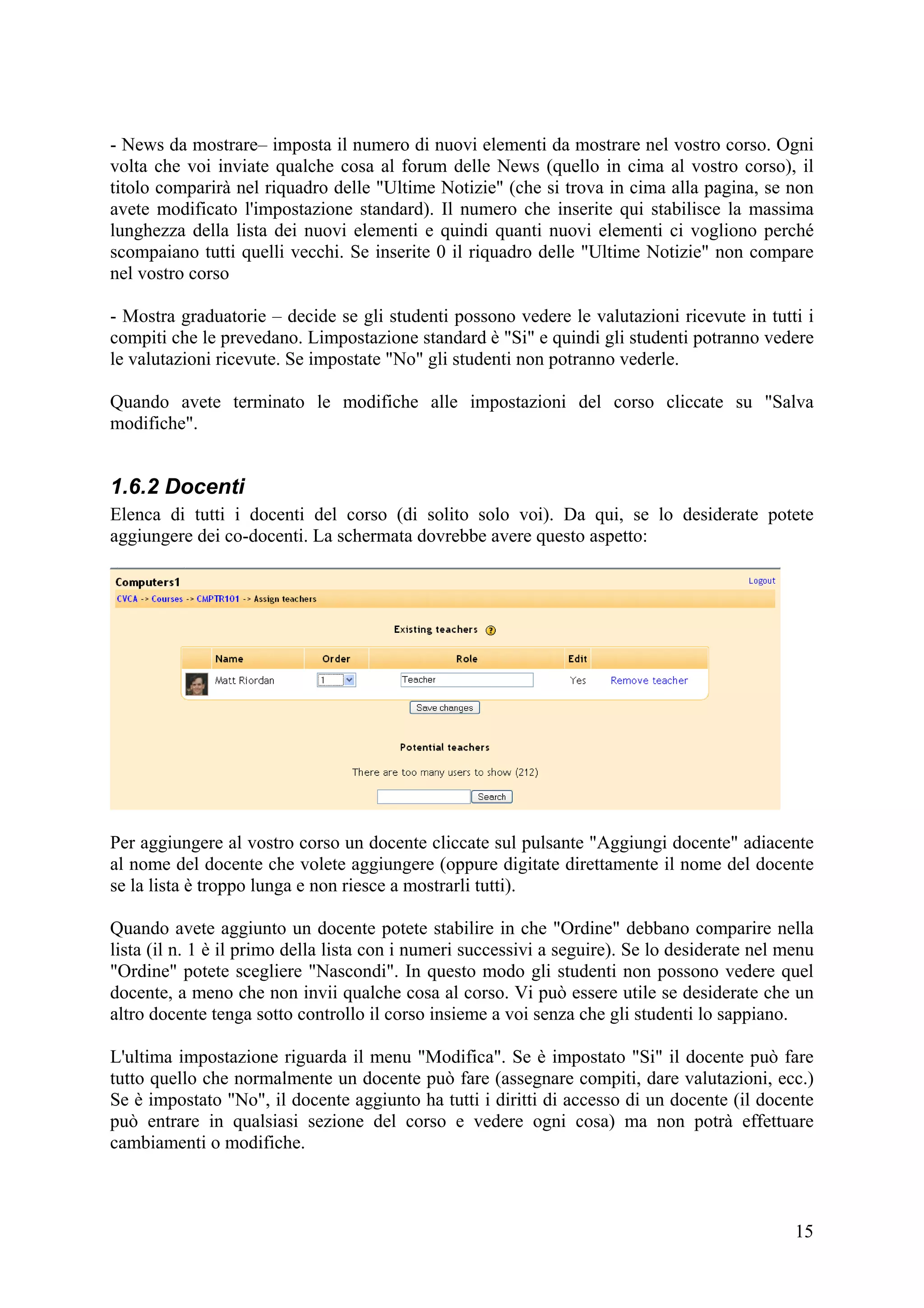 - News da mostrare– imposta il numero di nuovi elementi da mostrare nel vostro corso. Ogni
volta che voi inviate qualche cosa al forum delle News (quello in cima al vostro corso), il
titolo comparirà nel riquadro delle "Ultime Notizie" (che si trova in cima alla pagina, se non
avete modificato l'impostazione standard). Il numero che inserite qui stabilisce la massima
lunghezza della lista dei nuovi elementi e quindi quanti nuovi elementi ci vogliono perché
scompaiano tutti quelli vecchi. Se inserite 0 il riquadro delle "Ultime Notizie" non compare
nel vostro corso

- Mostra graduatorie – decide se gli studenti possono vedere le valutazioni ricevute in tutti i
compiti che le prevedano. Limpostazione standard è "Si" e quindi gli studenti potranno vedere
le valutazioni ricevute. Se impostate "No" gli studenti non potranno vederle.

Quando avete terminato le modifiche alle impostazioni del corso cliccate su "Salva
modifiche".


1.6.2 Docenti
Elenca di tutti i docenti del corso (di solito solo voi). Da qui, se lo desiderate potete
aggiungere dei co-docenti. La schermata dovrebbe avere questo aspetto:




Per aggiungere al vostro corso un docente cliccate sul pulsante "Aggiungi docente" adiacente
al nome del docente che volete aggiungere (oppure digitate direttamente il nome del docente
se la lista è troppo lunga e non riesce a mostrarli tutti).

Quando avete aggiunto un docente potete stabilire in che "Ordine" debbano comparire nella
lista (il n. 1 è il primo della lista con i numeri successivi a seguire). Se lo desiderate nel menu
"Ordine" potete scegliere "Nascondi". In questo modo gli studenti non possono vedere quel
docente, a meno che non invii qualche cosa al corso. Vi può essere utile se desiderate che un
altro docente tenga sotto controllo il corso insieme a voi senza che gli studenti lo sappiano.

L'ultima impostazione riguarda il menu "Modifica". Se è impostato "Si" il docente può fare
tutto quello che normalmente un docente può fare (assegnare compiti, dare valutazioni, ecc.)
Se è impostato "No", il docente aggiunto ha tutti i diritti di accesso di un docente (il docente
può entrare in qualsiasi sezione del corso e vedere ogni cosa) ma non potrà effettuare
cambiamenti o modifiche.



                                                                                                15
 