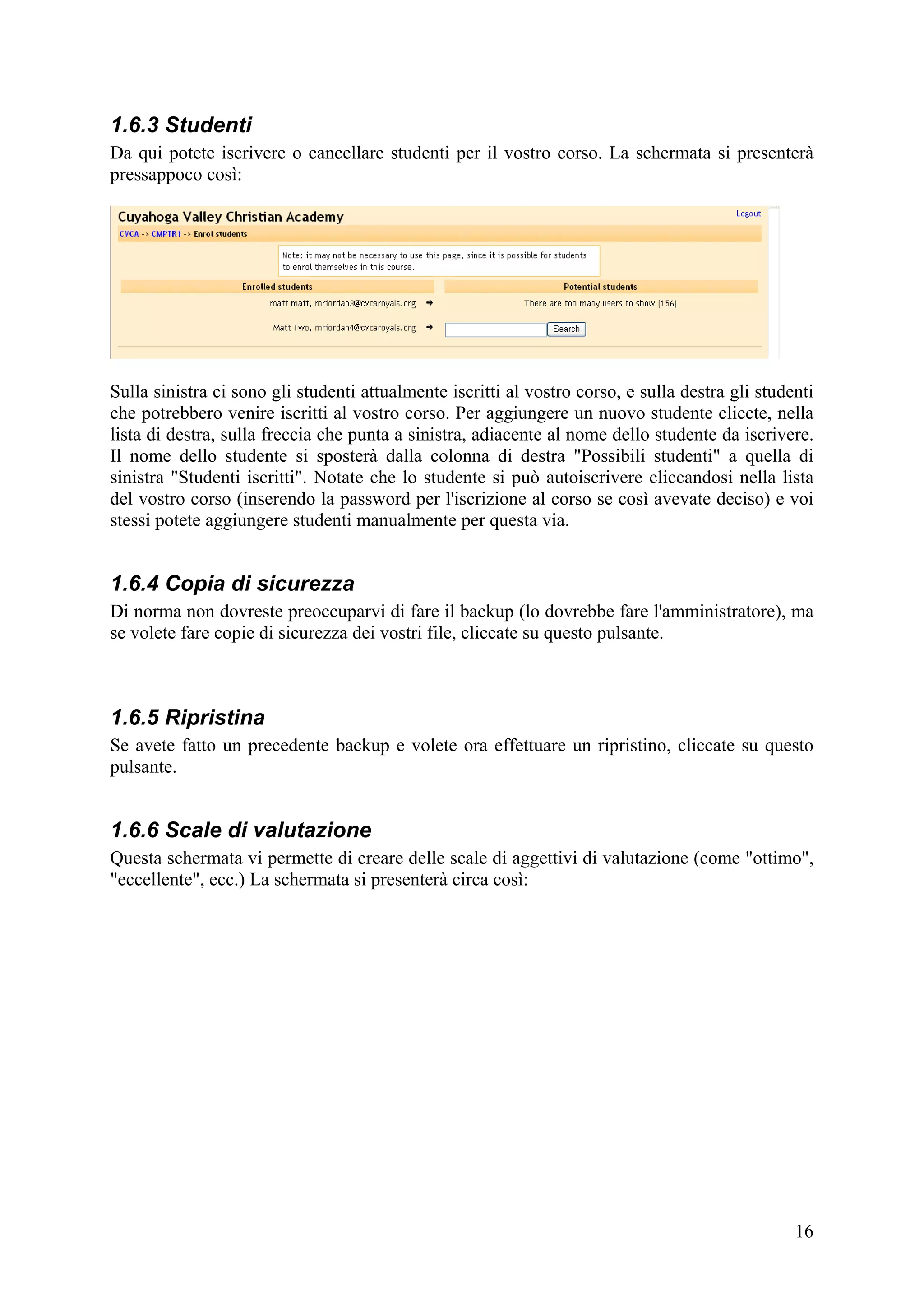 1.6.3 Studenti
Da qui potete iscrivere o cancellare studenti per il vostro corso. La schermata si presenterà
pressappoco così:




Sulla sinistra ci sono gli studenti attualmente iscritti al vostro corso, e sulla destra gli studenti
che potrebbero venire iscritti al vostro corso. Per aggiungere un nuovo studente cliccte, nella
lista di destra, sulla freccia che punta a sinistra, adiacente al nome dello studente da iscrivere.
Il nome dello studente si sposterà dalla colonna di destra "Possibili studenti" a quella di
sinistra "Studenti iscritti". Notate che lo studente si può autoiscrivere cliccandosi nella lista
del vostro corso (inserendo la password per l'iscrizione al corso se così avevate deciso) e voi
stessi potete aggiungere studenti manualmente per questa via.


1.6.4 Copia di sicurezza
Di norma non dovreste preoccuparvi di fare il backup (lo dovrebbe fare l'amministratore), ma
se volete fare copie di sicurezza dei vostri file, cliccate su questo pulsante.



1.6.5 Ripristina
Se avete fatto un precedente backup e volete ora effettuare un ripristino, cliccate su questo
pulsante.


1.6.6 Scale di valutazione
Questa schermata vi permette di creare delle scale di aggettivi di valutazione (come "ottimo",
"eccellente", ecc.) La schermata si presenterà circa così:




                                                                                                  16
 