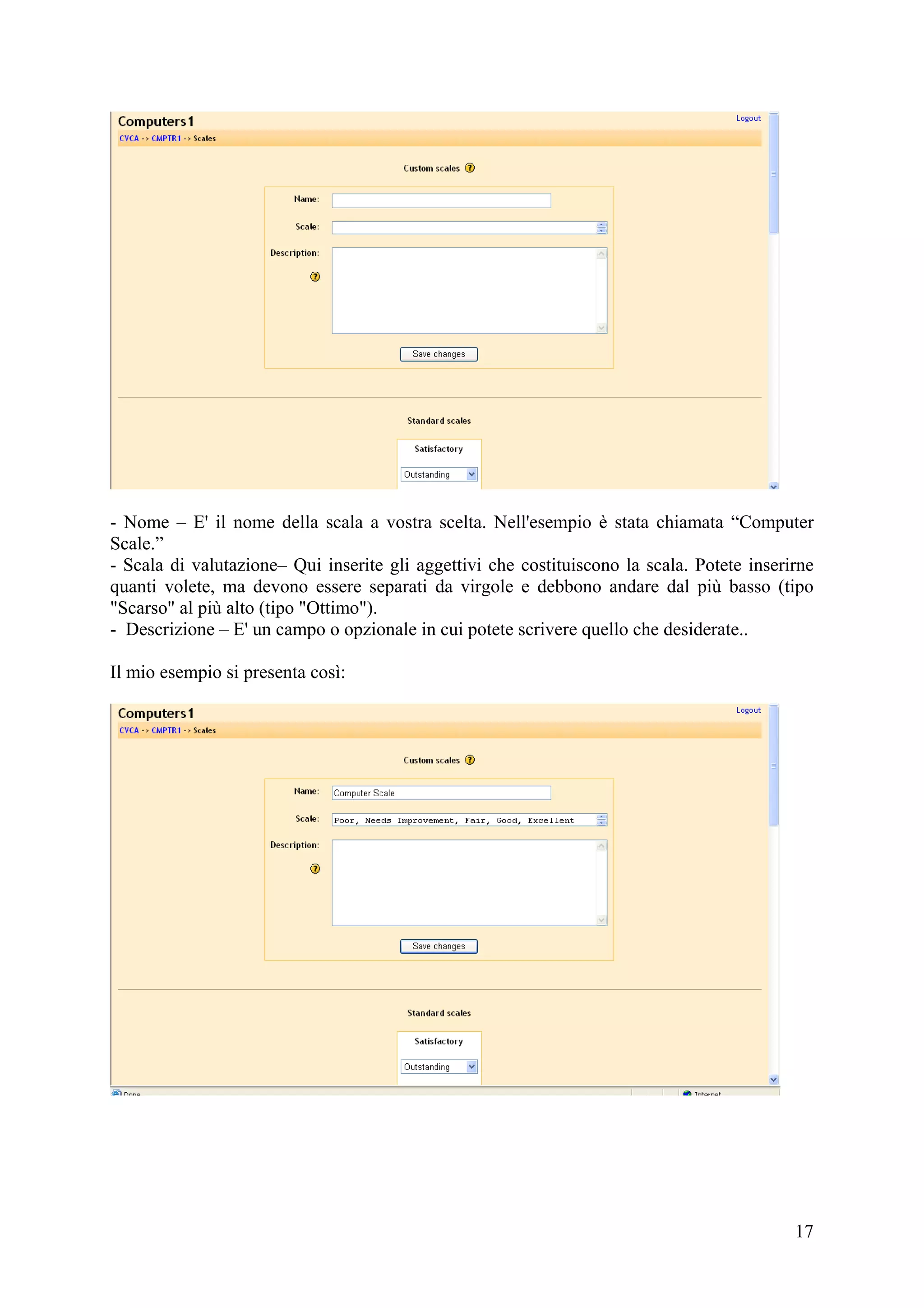 - Nome – E' il nome della scala a vostra scelta. Nell'esempio è stata chiamata “Computer
Scale.”
- Scala di valutazione– Qui inserite gli aggettivi che costituiscono la scala. Potete inserirne
quanti volete, ma devono essere separati da virgole e debbono andare dal più basso (tipo
"Scarso" al più alto (tipo "Ottimo").
- Descrizione – E' un campo o opzionale in cui potete scrivere quello che desiderate..

Il mio esempio si presenta così:




                                                                                            17
 