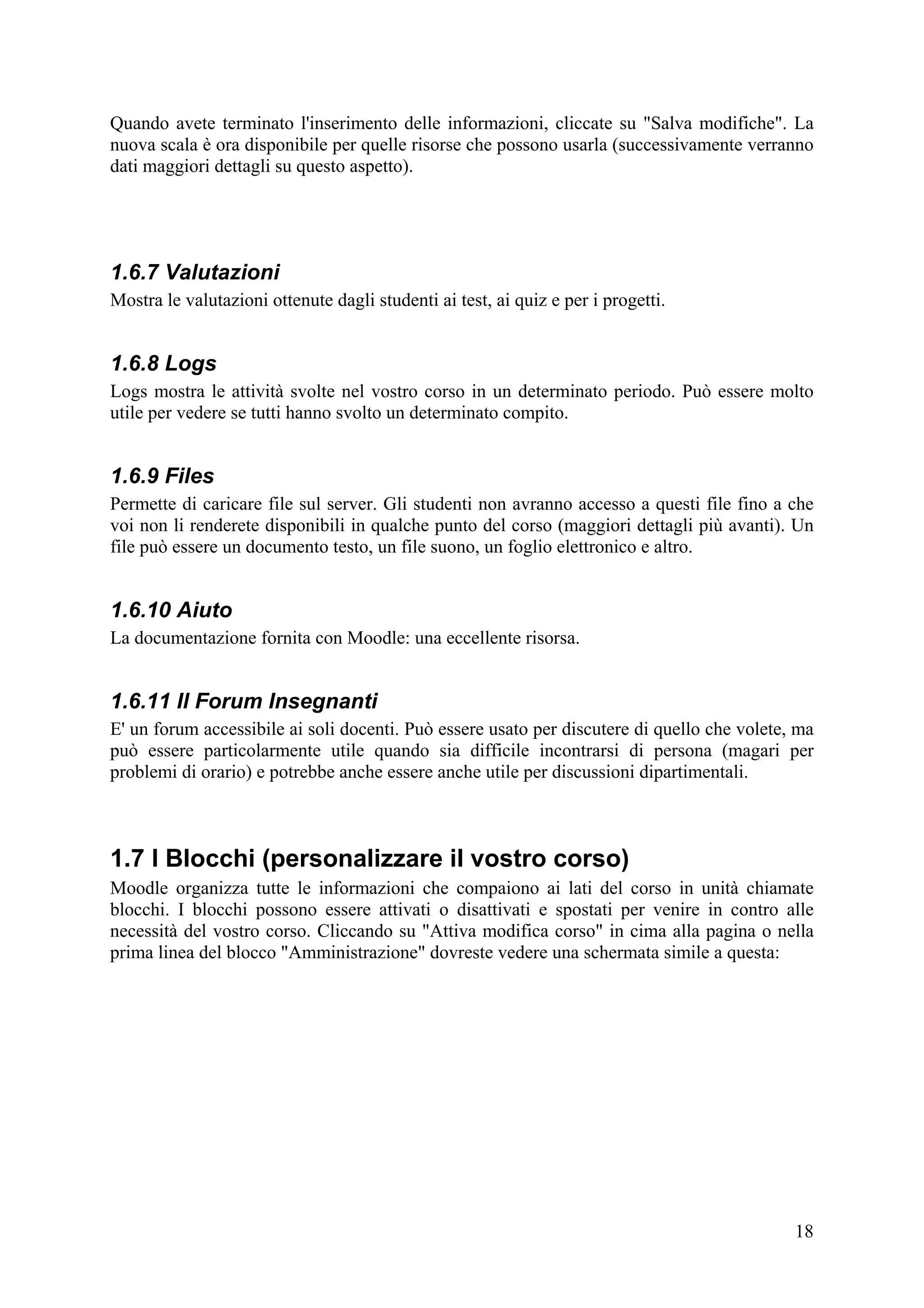 Quando avete terminato l'inserimento delle informazioni, cliccate su "Salva modifiche". La
nuova scala è ora disponibile per quelle risorse che possono usarla (successivamente verranno
dati maggiori dettagli su questo aspetto).




1.6.7 Valutazioni
Mostra le valutazioni ottenute dagli studenti ai test, ai quiz e per i progetti.


1.6.8 Logs
Logs mostra le attività svolte nel vostro corso in un determinato periodo. Può essere molto
utile per vedere se tutti hanno svolto un determinato compito.


1.6.9 Files
Permette di caricare file sul server. Gli studenti non avranno accesso a questi file fino a che
voi non li renderete disponibili in qualche punto del corso (maggiori dettagli più avanti). Un
file può essere un documento testo, un file suono, un foglio elettronico e altro.


1.6.10 Aiuto
La documentazione fornita con Moodle: una eccellente risorsa.


1.6.11 Il Forum Insegnanti
E' un forum accessibile ai soli docenti. Può essere usato per discutere di quello che volete, ma
può essere particolarmente utile quando sia difficile incontrarsi di persona (magari per
problemi di orario) e potrebbe anche essere anche utile per discussioni dipartimentali.



1.7 I Blocchi (personalizzare il vostro corso)
Moodle organizza tutte le informazioni che compaiono ai lati del corso in unità chiamate
blocchi. I blocchi possono essere attivati o disattivati e spostati per venire in contro alle
necessità del vostro corso. Cliccando su "Attiva modifica corso" in cima alla pagina o nella
prima linea del blocco "Amministrazione" dovreste vedere una schermata simile a questa:




                                                                                             18
 